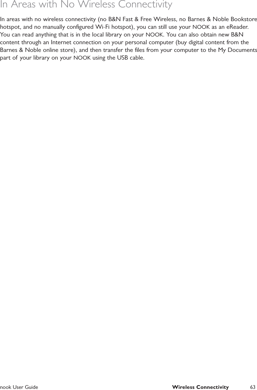  nook User Guide  Wireless Connectivity 63In Areas with No Wireless ConnectivityIn areas with no wireless connectivity (no B&amp;N Fast &amp; Free Wireless, no Barnes &amp; Noble Bookstore hotspot, and no manually conﬁgured Wi-Fi hotspot), you can still use your NOOK as an eReader. You can read anything that is in the local library on your NOOK. You can also obtain new B&amp;N content through an Internet connection on your personal computer (buy digital content from the Barnes &amp; Noble online store), and then transfer the ﬁles from your computer to the My Documents part of your library on your NOOK using the USB cable.