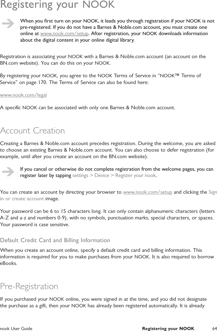  nook User Guide  Registering your NOOK 64Registering your NOOKWhen you ﬁrst turn on your NOOK, it leads you through registration if your NOOK is not pre-registered. If you do not have a Barnes &amp; Noble.com account, you must create one online at www.nook.com/setup. After registration, your NOOK downloads information about the digital content in your online digital library.Registration is associating your NOOK with a Barnes &amp; Noble.com account (an account on the BN.com website). You can do this on your NOOK.By registering your NOOK, you agree to the NOOK Terms of Service in &ldquo;NOOK&trade; Terms of Service&rdquo; on page 170. The Terms of Service can also be found here:www.nook.com/legalA speciﬁc NOOK can be associated with only one Barnes &amp; Noble.com account.Account CreationCreating a Barnes &amp; Noble.com account precedes registration. During the welcome, you are asked to choose an existing Barnes &amp; Noble.com account. You can also choose to defer registration (for example, until after you create an account on the BN.com website).If you cancel or otherwise do not complete registration from the welcome pages, you can register later by tapping settings > Device > Register your nook.You can create an account by directing your browser to www.nook.com/setup and clicking the Sign in or create account image.Your password can be 6 to 15 characters long. It can only contain alphanumeric characters (letters A-Z and a-z and numbers 0-9), with no symbols, punctuation marks, special characters, or spaces. Your password is case sensitive.Default Credit Card and Billing InformationWhen you create an account online, specify a default credit card and billing information. This information is required for you to make purchases from your NOOK. It is also required to borrow eBooks.Pre-RegistrationIf you purchased your NOOK online, you were signed in at the time, and you did not designate the purchase as a gift, then your NOOK has already been registered automatically. It is already 