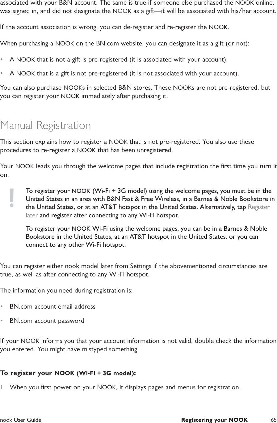  nook User Guide  Registering your NOOK 65associated with your B&amp;N account. The same is true if someone else purchased the NOOK online, was signed in, and did not designate the NOOK as a gift&mdash;it will be associated with his/her account.If the account association is wrong, you can de-register and re-register the NOOK.When purchasing a NOOK on the BN.com website, you can designate it as a gift (or not): &bull;  A NOOK that is not a gift is pre-registered (it is associated with your account). &bull;  A NOOK that is a gift is not pre-registered (it is not associated with your account). You can also purchase NOOKs in selected B&amp;N stores. These NOOKs are not pre-registered, but you can register your NOOK immediately after purchasing it.Manual RegistrationThis section explains how to register a NOOK that is not pre-registered. You also use these procedures to re-register a NOOK that has been unregistered.Your NOOK leads you through the welcome pages that include registration the ﬁrst time you turn it on.To register your NOOK (Wi-Fi + 3G model) using the welcome pages, you must be in the United States in an area with B&amp;N Fast &amp; Free Wireless, in a Barnes &amp; Noble Bookstore in the United States, or at an AT&amp;T hotspot in the United States. Alternatively, tap Register later and register after connecting to any Wi-Fi hotspot.To register your NOOK Wi-Fi using the welcome pages, you can be in a Barnes &amp; Noble Bookstore in the United States, at an AT&amp;T hotspot in the United States, or you can connect to any other Wi-Fi hotspot.You can register either nook model later from Settings if the abovementioned circumstances are true, as well as after connecting to any Wi-Fi hotspot.The information you need during registration is:&bull;  BN.com account email address&bull;  BN.com account passwordIf your NOOK informs you that your account information is not valid, double check the information you entered. You might have mistyped something.To register your NOOK (Wi-Fi + 3G model):1  When you ﬁrst power on your NOOK, it displays pages and menus for registration.