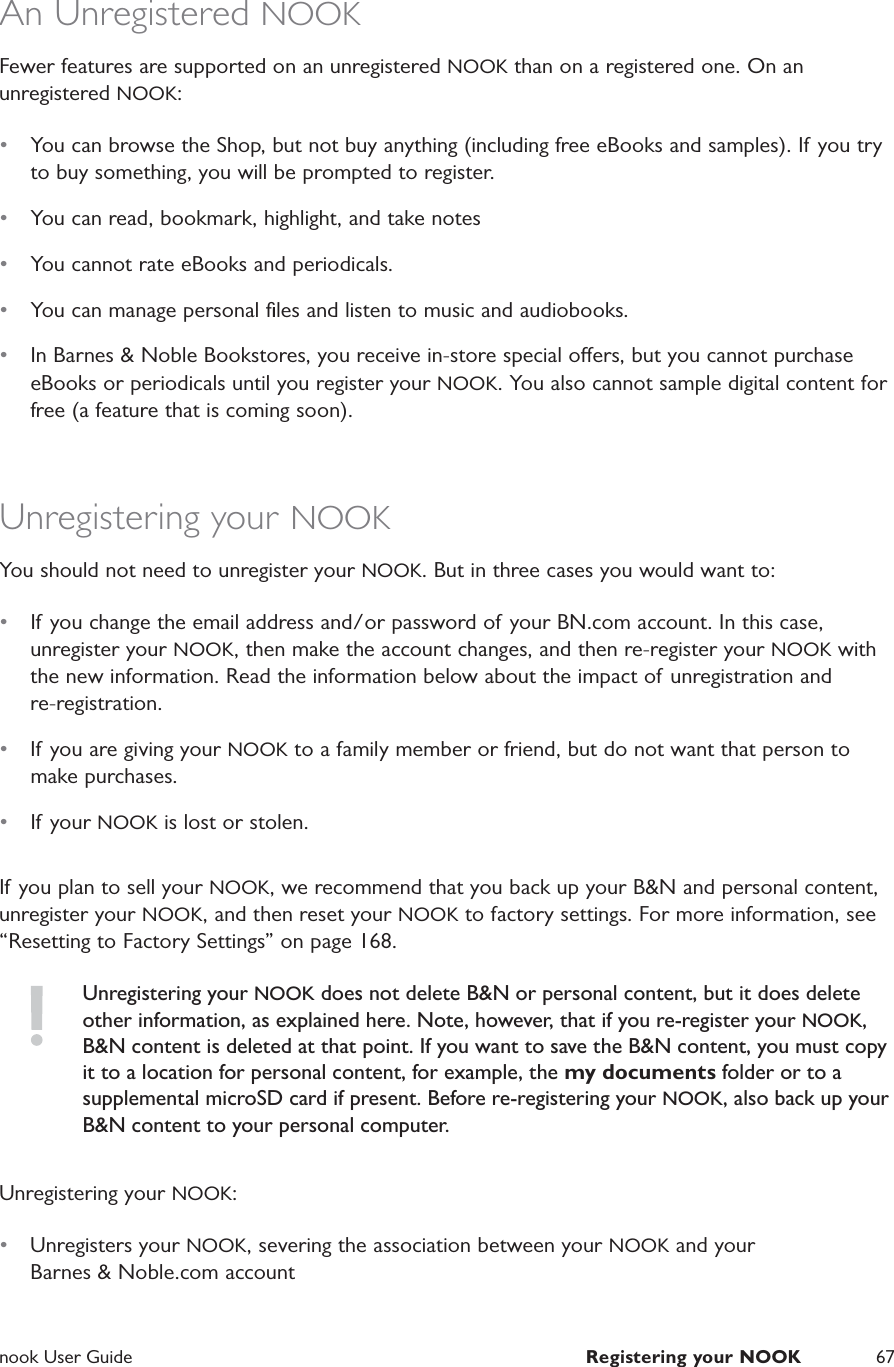  nook User Guide  Registering your NOOK 67An Unregistered NOOKFewer features are supported on an unregistered NOOK than on a registered one. On an unregistered NOOK:&bull;  You can browse the Shop, but not buy anything (including free eBooks and samples). If you try to buy something, you will be prompted to register.&bull;  You can read, bookmark, highlight, and take notes&bull;  You cannot rate eBooks and periodicals.&bull;  You can manage personal ﬁles and listen to music and audiobooks.&bull;  In Barnes &amp; Noble Bookstores, you receive in-store special oers, but you cannot purchase eBooks or periodicals until you register your NOOK. You also cannot sample digital content for free (a feature that is coming soon).Unregistering your NOOKYou should not need to unregister your NOOK. But in three cases you would want to:&bull;  If you change the email address and/or password of your BN.com account. In this case, unregister your NOOK, then make the account changes, and then re-register your NOOK with the new information. Read the information below about the impact of unregistration and re-registration.&bull;  If you are giving your NOOK to a family member or friend, but do not want that person to make purchases.&bull;  If your NOOK is lost or stolen.If you plan to sell your NOOK, we recommend that you back up your B&amp;N and personal content, unregister your NOOK, and then reset your NOOK to factory settings. For more information, see &ldquo;Resetting to Factory Settings&rdquo; on page 168.Unregistering your NOOK does not delete B&amp;N or personal content, but it does delete other information, as explained here. Note, however, that if you re-register your NOOK, B&amp;N content is deleted at that point. If you want to save the B&amp;N content, you must copy it to a location for personal content, for example, the my documents folder or to a supplemental microSD card if present. Before re-registering your NOOK, also back up your B&amp;N content to your personal computer.Unregistering your NOOK:&bull;  Unregisters your NOOK, severing the association between your NOOK and yourBarnes &amp; Noble.com account