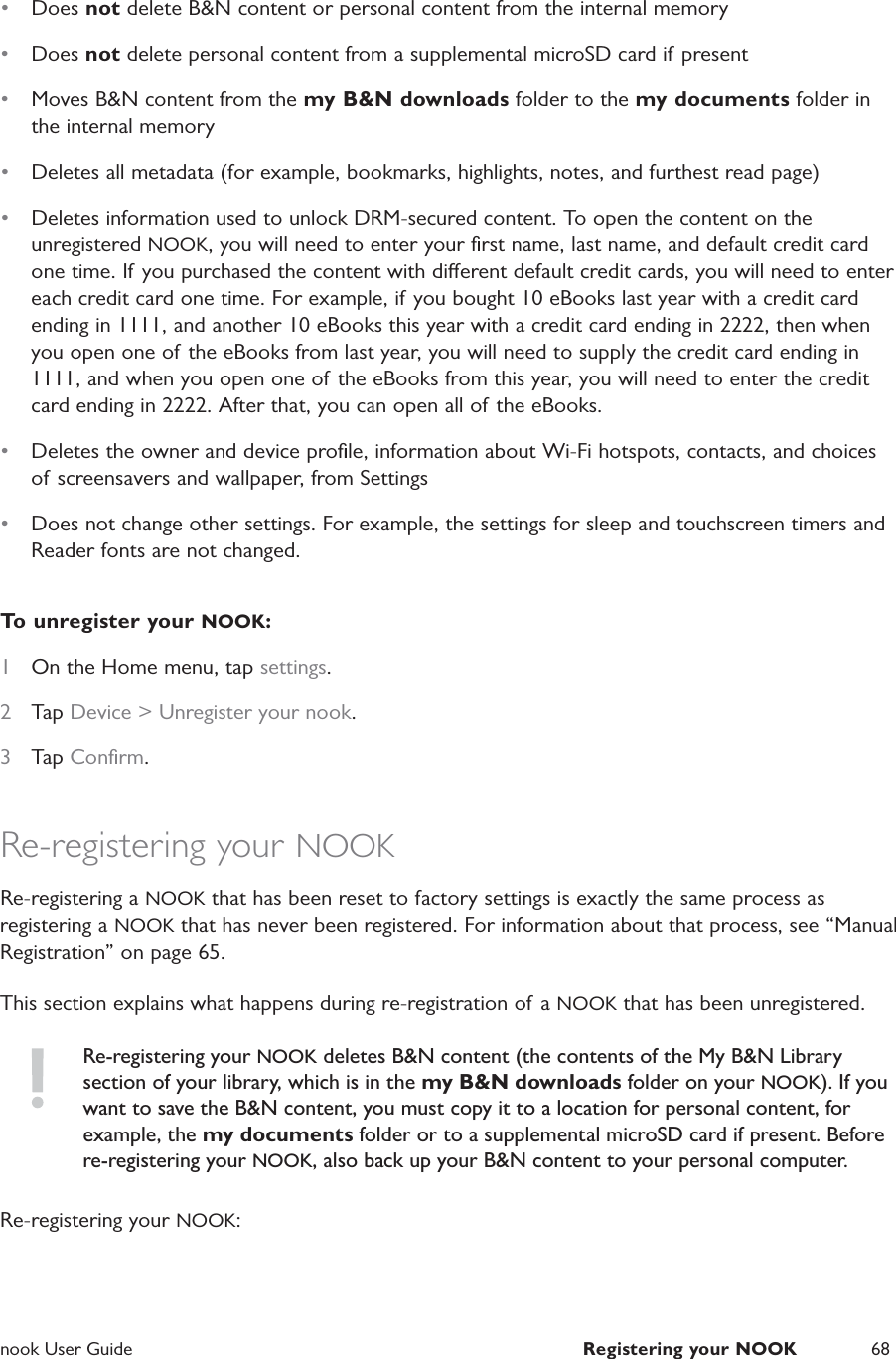  nook User Guide  Registering your NOOK 68&bull;  Does not delete B&amp;N content or personal content from the internal memory&bull;  Does not delete personal content from a supplemental microSD card if present&bull;  Moves B&amp;N content from the my B&amp;N downloads folder to the my documents folder in the internal memory&bull;  Deletes all metadata (for example, bookmarks, highlights, notes, and furthest read page)&bull;  Deletes information used to unlock DRM-secured content. To open the content on the unregistered NOOK, you will need to enter your ﬁrst name, last name, and default credit card one time. If you purchased the content with dierent default credit cards, you will need to enter each credit card one time. For example, if you bought 10 eBooks last year with a credit card ending in 1111, and another 10 eBooks this year with a credit card ending in 2222, then when you open one of the eBooks from last year, you will need to supply the credit card ending in 1111, and when you open one of the eBooks from this year, you will need to enter the credit card ending in 2222. After that, you can open all of the eBooks.&bull;  Deletes the owner and device proﬁle, information about Wi-Fi hotspots, contacts, and choices of screensavers and wallpaper, from Settings&bull;  Does not change other settings. For example, the settings for sleep and touchscreen timers and Reader fonts are not changed. To unregister your NOOK:1  On the Home menu, tap settings.2  Tap Device > Unregister your nook.3  Tap Conﬁrm.Re-registering your NOOKRe-registering a NOOK that has been reset to factory settings is exactly the same process as registering a NOOK that has never been registered. For information about that process, see &ldquo;Manual Registration&rdquo; on page 65.This section explains what happens during re-registration of a NOOK that has been unregistered.Re-registering your NOOK deletes B&amp;N content (the contents of the My B&amp;N Library section of your library, which is in the my B&amp;N downloads folder on your NOOK). If you want to save the B&amp;N content, you must copy it to a location for personal content, for example, the my documents folder or to a supplemental microSD card if present. Before re-registering your NOOK, also back up your B&amp;N content to your personal computer.Re-registering your NOOK: