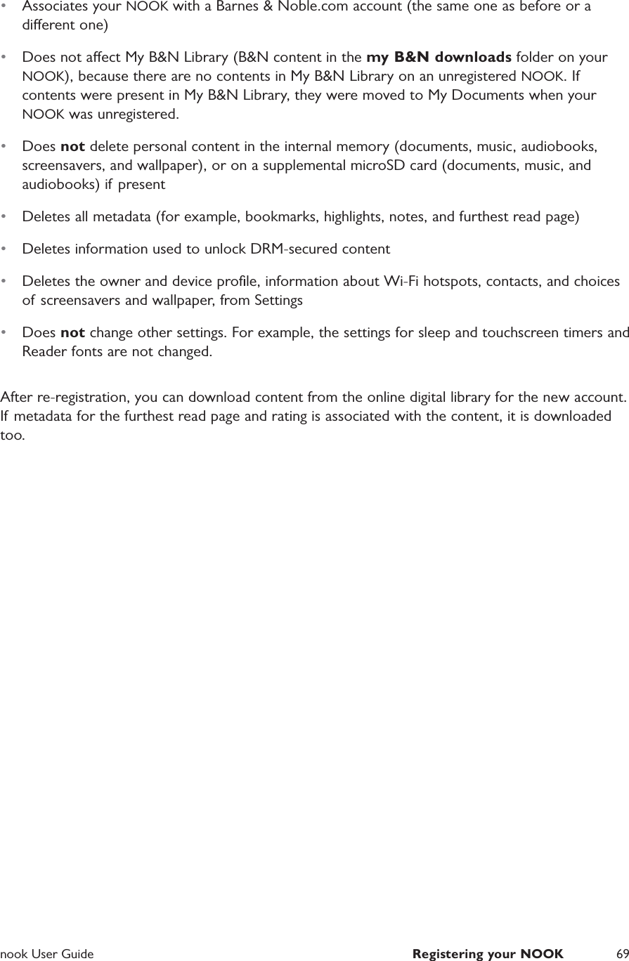 nook User Guide  Registering your NOOK 69&bull;  Associates your NOOK with a Barnes &amp; Noble.com account (the same one as before or a dierent one)&bull;  Does not aect My B&amp;N Library (B&amp;N content in the my B&amp;N downloads folder on your NOOK), because there are no contents in My B&amp;N Library on an unregistered NOOK. If contents were present in My B&amp;N Library, they were moved to My Documents when your NOOK was unregistered. &bull;  Does not delete personal content in the internal memory (documents, music, audiobooks, screensavers, and wallpaper), or on a supplemental microSD card (documents, music, and audiobooks) if present&bull;  Deletes all metadata (for example, bookmarks, highlights, notes, and furthest read page)&bull;  Deletes information used to unlock DRM-secured content&bull;  Deletes the owner and device proﬁle, information about Wi-Fi hotspots, contacts, and choices of screensavers and wallpaper, from Settings&bull;  Does not change other settings. For example, the settings for sleep and touchscreen timers and Reader fonts are not changed. After re-registration, you can download content from the online digital library for the new account. If metadata for the furthest read page and rating is associated with the content, it is downloaded too.