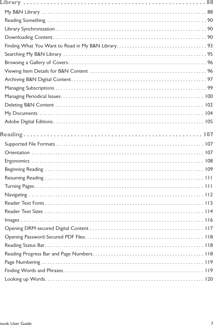  nook User Guide    7Library  ......................................................88My B&amp;N Library  ..............................................................88Reading Something  ............................................................90Library Synchronization .........................................................90Downloading Content ..........................................................90Finding What You Want to Read in My B&amp;N Library. . . . . . . . . . . . . . . . . . . . . . . . . . . . . . . . . . 93Searching My B&amp;N Library  ......................................................95Browsing a Gallery of Covers ....................................................96Viewing Item Details for B&amp;N Content  ............................................96Archiving B&amp;N Digital Content ...................................................97Managing Subscriptions .........................................................99Managing Periodical Issues ......................................................100Deleting B&amp;N Content ........................................................102My Documents  ..............................................................104Adobe Digital Editions .........................................................105Reading .....................................................107Supported File Formats ........................................................107Orientation  .................................................................107Ergonomics  .................................................................108Beginning Reading ............................................................109Resuming Reading ............................................................111Turning Pages ................................................................111Navigating  ..................................................................112Reader Text Fonts ............................................................113Reader Text Sizes  ............................................................114Images .....................................................................116Opening DRM-secured Digital Content ...........................................117Opening Password-Secured PDF Files. . . . . . . . . . . . . . . . . . . . . . . . . . . . . . . . . . . . . . . . . . . . . 118Reading Status Bar ............................................................118Reading Progress Bar and Page Numbers ..........................................118Page Numbering  .............................................................119Finding Words and Phrases .....................................................119Looking up Words ............................................................120