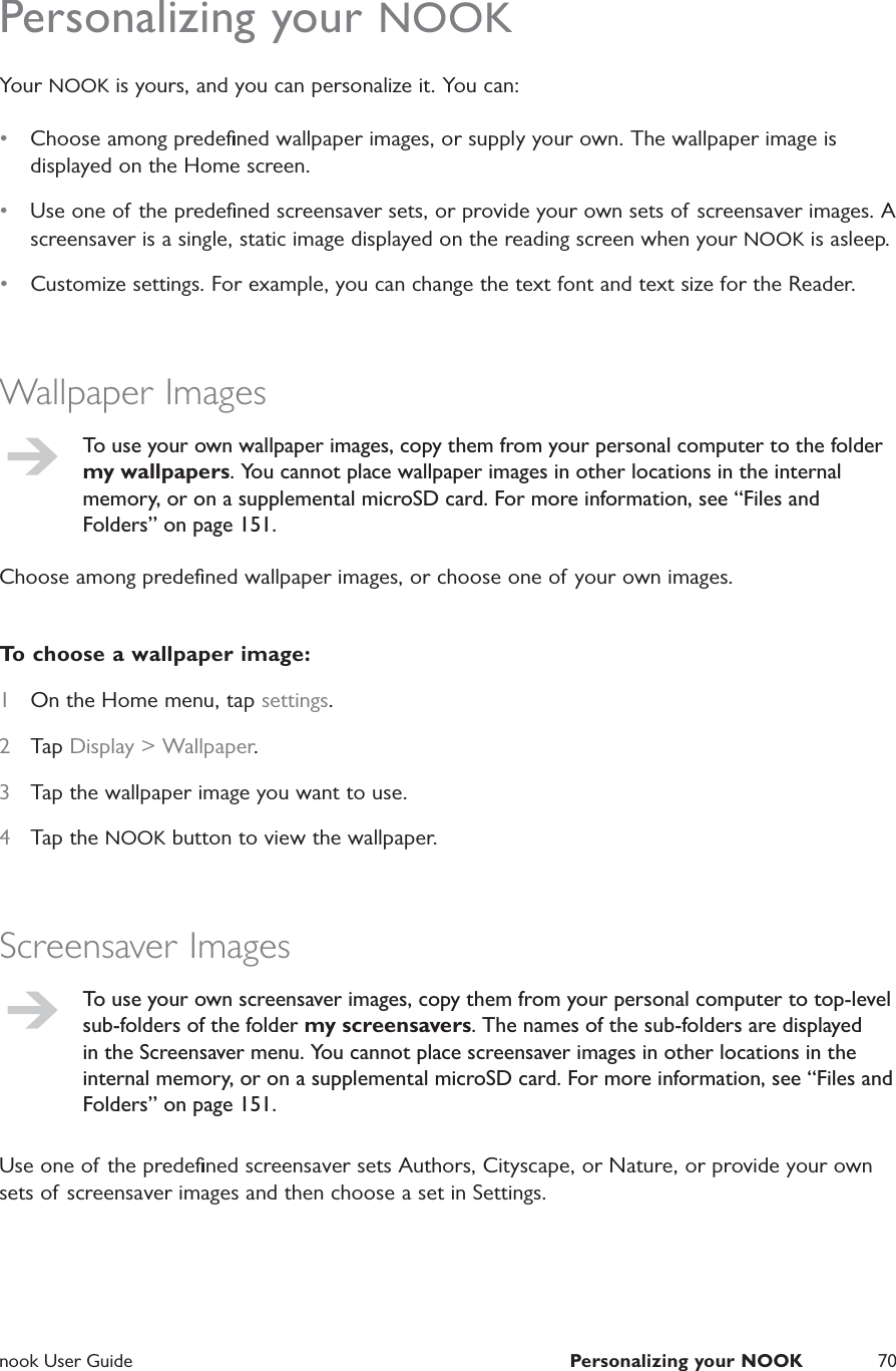  nook User Guide  Personalizing your NOOK 70Personalizing your NOOKYour NOOK is yours, and you can personalize it. You can:&bull;  Choose among predeﬁned wallpaper images, or supply your own. The wallpaper image is displayed on the Home screen.&bull;  Use one of the predeﬁned screensaver sets, or provide your own sets of screensaver images. A screensaver is a single, static image displayed on the reading screen when your NOOK is asleep.&bull;  Customize settings. For example, you can change the text font and text size for the Reader.Wallpaper ImagesTo use your own wallpaper images, copy them from your personal computer to the folder my wallpapers. You cannot place wallpaper images in other locations in the internal memory, or on a supplemental microSD card. For more information, see &ldquo;Files and Folders&rdquo; on page 151.Choose among predeﬁned wallpaper images, or choose one of your own images.To choose a wallpaper image:1  On the Home menu, tap settings.2  Tap Display > Wallpaper.3  Tap the wallpaper image you want to use.4  Tap the NOOK button to view the wallpaper.Screensaver ImagesTo use your own screensaver images, copy them from your personal computer to top-level sub-folders of the folder my screensavers. The names of the sub-folders are displayed in the Screensaver menu. You cannot place screensaver images in other locations in the internal memory, or on a supplemental microSD card. For more information, see &ldquo;Files and Folders&rdquo; on page 151.Use one of the predeﬁned screensaver sets Authors, Cityscape, or Nature, or provide your own sets of screensaver images and then choose a set in Settings.