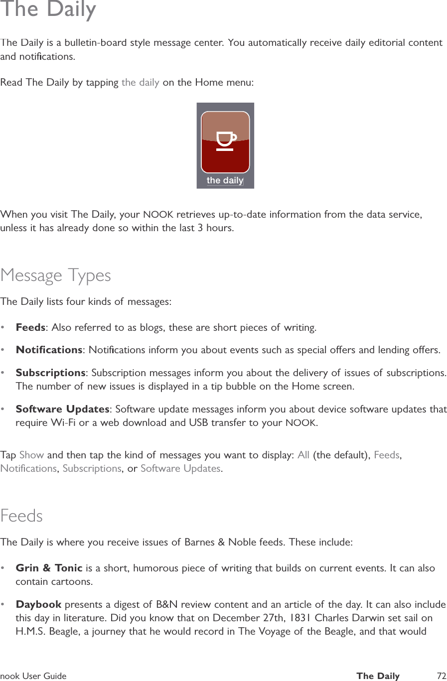 nook User GuideThe Daily72The DailyThe Daily is a bulletin-board style message center. You automatically receive daily editorial content and notiﬁcations.Read The Daily by tapping the daily on the Home menu:the dailyWhen you visit The Daily, your NOOK retrieves up-to-date information from the data service,Kunless it has already done so within the last 3 hours.Message TypesThe Daily lists four kinds of messages:&bull;Feeds: Also referred to as blogs, these are short pieces of writing.&bull;Notiﬁcations: Notiﬁcations inform you about events such as special oers and lending oers.&bull;Subscriptions: Subscription messages inform you about the delivery of issues of subscriptions.The number of new issues is displayed in a tip bubble on the Home screen.&bull;Software Updates: Software update messages inform you about device software updates that require Wi-Fi or a web download and USB transfer to your NOOK.TapShow and then tap the kind of messages you want to display:All (the default),Feeds,Notiﬁcations,Subscriptions, or Software Updates.FeedsThe Daily is where you receive issues of Barnes &amp; Noble feeds. These include:&bull;Grin &amp; Tonic is a short, humorous piece of writing that builds on current events. It can alsocontain cartoons.&bull;Daybook presents a digest of B&amp;N review content and an article of the day. It can also includethis day in literature. Did you know that on December 27th, 1831 Charles Darwin set sail onH.M.S. Beagle, a journey that he would record in The Voyage of the Beagle, and that would