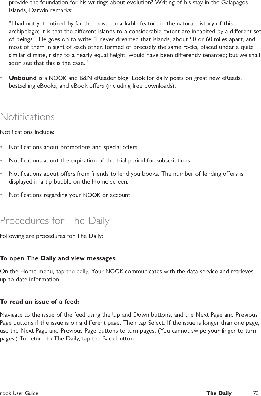  nook User Guide  The Daily 73provide the foundation for his writings about evolution? Writing of his stay in the Galapagos Islands, Darwin remarks:&ldquo;I had not yet noticed by far the most remarkable feature in the natural history of this archipelago; it is that the dierent islands to a considerable extent are inhabited by a dierent set of beings.&rdquo; He goes on to write &ldquo;I never dreamed that islands, about 50 or 60 miles apart, and most of them in sight of each other, formed of precisely the same rocks, placed under a quite similar climate, rising to a nearly equal height, would have been dierently tenanted; but we shall soon see that this is the case.&rdquo; &bull;  Unbound is a NOOK and B&amp;N eReader blog. Look for daily posts on great new eReads, bestselling eBooks, and eBook oers (including free downloads).NotiﬁcationsNotiﬁcations include:&bull;  Notiﬁcations about promotions and special oers&bull;  Notiﬁcations about the expiration of the trial period for subscriptions&bull;  Notiﬁcations about oers from friends to lend you books. The number of lending oers is displayed in a tip bubble on the Home screen.&bull;  Notiﬁcations regarding your NOOK or accountProcedures for The DailyFollowing are procedures for The Daily:To open The Daily and view messages:On the Home menu, tap the daily. Your NOOK communicates with the data service and retrieves up-to-date information.To read an issue of a feed:Navigate to the issue of the feed using the Up and Down buttons, and the Next Page and Previous Page buttons if the issue is on a dierent page. Then tap Select. If the issue is longer than one page, use the Next Page and Previous Page buttons to turn pages. (You cannot swipe your ﬁnger to turn pages.) To return to The Daily, tap the Back button.