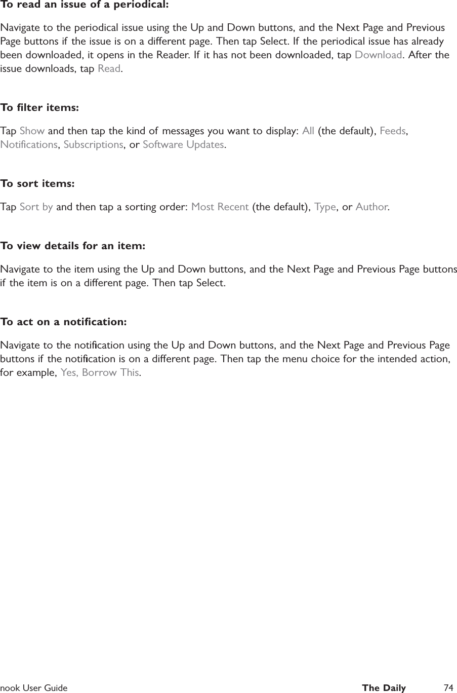  nook User Guide  The Daily 74To read an issue of a periodical:Navigate to the periodical issue using the Up and Down buttons, and the Next Page and Previous Page buttons if the issue is on a dierent page. Then tap Select. If the periodical issue has already been downloaded, it opens in the Reader. If it has not been downloaded, tap Download. After the issue downloads, tap Read.To ﬁlter items:Tap Show and then tap the kind of  messages you want to display: All (the default), Feeds, Notiﬁcations, Subscriptions, or Software Updates.To sort items:Tap Sort by and then tap a sorting order: Most Recent (the default), Type, or Author.To view details for an item:Navigate to the item using the Up and Down buttons, and the Next Page and Previous Page buttons if the item is on a dierent page. Then tap Select.To act on a notiﬁcation:Navigate to the notiﬁcation using the Up and Down buttons, and the Next Page and Previous Page buttons if the notiﬁcation is on a dierent page. Then tap the menu choice for the intended action, for example, Yes, Borrow This.