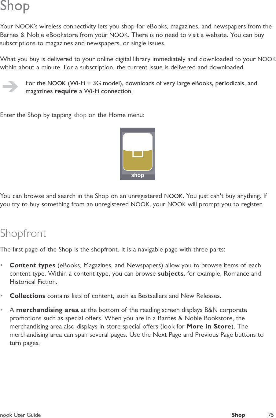 nook User GuideShop75ShopYour NOOK&rsquo;s wireless connectivity lets you shop for eBooks, magazines, and newspapers from theBarnes &amp; Noble eBookstore from your NOOK. There is no need to visit a website. You can buysubscriptions to magazines and newspapers, or single issues.What you buy is delivered to your online digital library immediately and downloaded to your NOOKwithin about a minute. For a subscription, the current issue is delivered and downloaded.For theNOOK (Wi-Fi + 3G model), downloads of very large eBooks, periodicals, andmagazinesrequire a Wi-Fi connection.Enter the Shop by tapping shop on the Home menu:shopshopYou can browse and search in the Shop on an unregistered NOOK. You just can&rsquo;t buy anything. Ifyou try to buy something from an unregistered NOOK, your NOOK will prompt you to register.KShopfrontThe ﬁrst page of the Shop is the shopfront. It is a navigable page with three parts:&bull;Content types (eBooks, Magazines, and Newspapers) allow you to browse items of eachcontent type. Within a content type, you can browse subjects, for example, Romance andHistorical Fiction.&bull;Collections contains lists of content, such as Bestsellers and New Releases.&bull;Amerchandising area at the bottom of the reading screen displays B&amp;N corporatepromotions such as special oers. When you are in a Barnes &amp; Noble Bookstore, themerchandising area also displays in-store special oers (look for More in Store). Themerchandising area can span several pages. Use the Next Page and Previous Page buttons toturn pages.