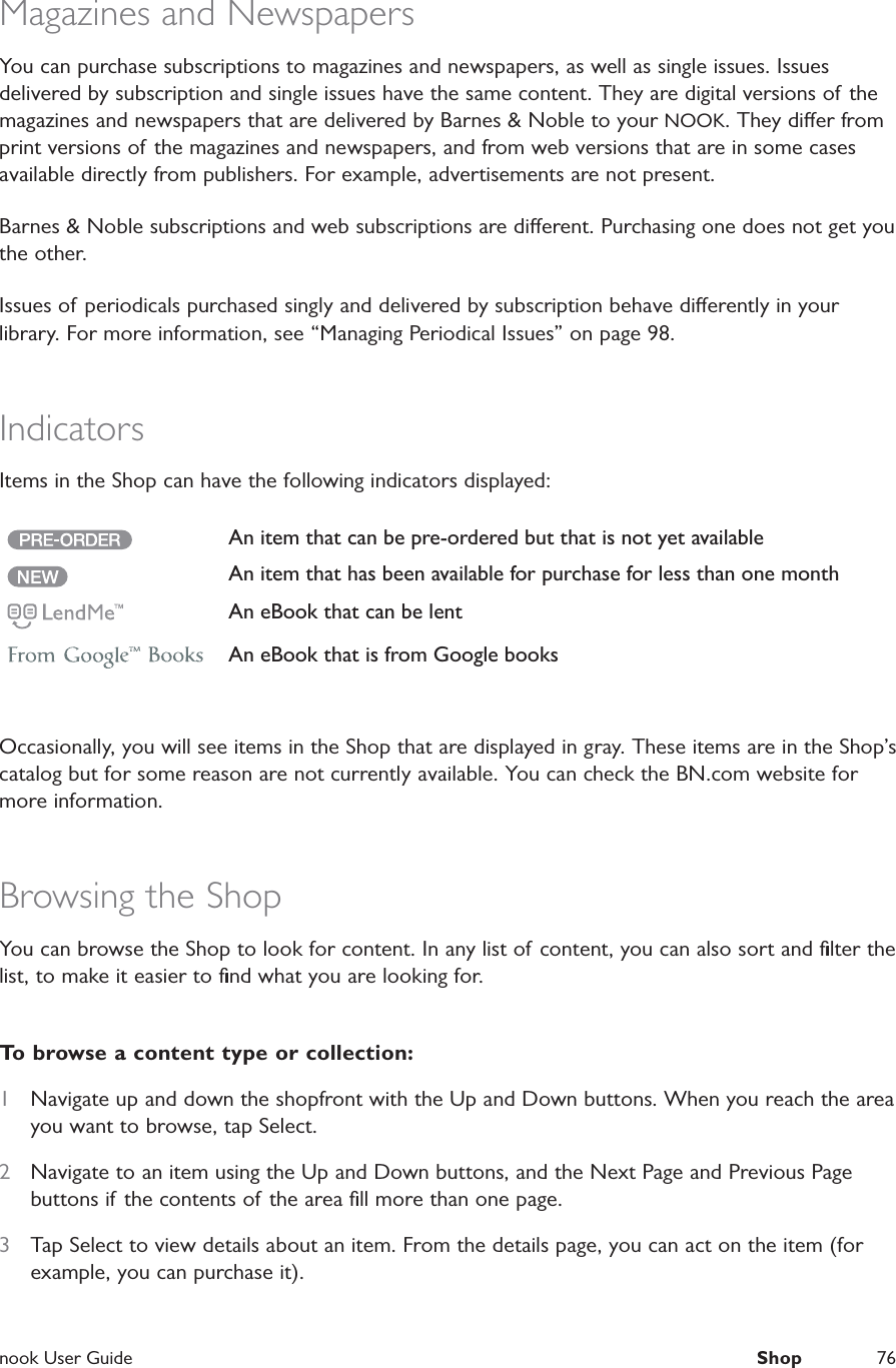  nook User Guide  Shop 76Magazines and NewspapersYou can purchase subscriptions to magazines and newspapers, as well as single issues. Issues delivered by subscription and single issues have the same content. They are digital versions of the magazines and newspapers that are delivered by Barnes &amp; Noble to your NOOK. They dier from print versions of the magazines and newspapers, and from web versions that are in some cases available directly from publishers. For example, advertisements are not present.Barnes &amp; Noble subscriptions and web subscriptions are dierent. Purchasing one does not get you the other.Issues of periodicals purchased singly and delivered by subscription behave dierently in your library. For more information, see &ldquo;Managing Periodical Issues&rdquo; on page 98.IndicatorsItems in the Shop can have the following indicators displayed:An item that can be pre-ordered but that is not yet availableAn item that has been available for purchase for less than one monthAn eBook that can be lentAn eBook that is from Google booksOccasionally, you will see items in the Shop that are displayed in gray. These items are in the Shop&rsquo;s catalog but for some reason are not currently available. You can check the BN.com website for more information.Browsing the ShopYou can browse the Shop to look for content. In any list of content, you can also sort and ﬁlter the list, to make it easier to ﬁnd what you are looking for.To browse a content type or collection:1  Navigate up and down the shopfront with the Up and Down buttons. When you reach the area you want to browse, tap Select.2  Navigate to an item using the Up and Down buttons, and the Next Page and Previous Page buttons if the contents of the area ﬁll more than one page. 3  Tap Select to view details about an item. From the details page, you can act on the item (for example, you can purchase it).
