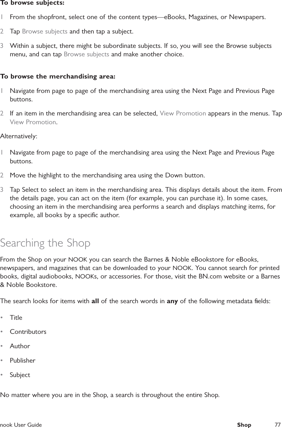  nook User Guide  Shop 77To browse subjects:1  From the shopfront, select one of the content types&mdash;eBooks, Magazines, or Newspapers.2  Tap Browse subjects and then tap a subject. 3  Within a subject, there might be subordinate subjects. If so, you will see the Browse subjects menu, and can tap Browse subjects and make another choice.To browse the merchandising area:1  Navigate from page to page of the merchandising area using the Next Page and Previous Page buttons.2  If an item in the merchandising area can be selected, View Promotion appears in the menus. Tap View Promotion.Alternatively:1  Navigate from page to page of the merchandising area using the Next Page and Previous Page buttons.2  Move the highlight to the merchandising area using the Down button.3  Tap Select to select an item in the merchandising area. This displays details about the item. From the details page, you can act on the item (for example, you can purchase it). In some cases, choosing an item in the merchandising area performs a search and displays matching items, for example, all books by a speciﬁc author.Searching the Shop From the Shop on your NOOK you can search the Barnes &amp; Noble eBookstore for eBooks, newspapers, and magazines that can be downloaded to your NOOK. You cannot search for printed books, digital audiobooks, NOOKs, or accessories. For those, visit the BN.com website or a Barnes &amp; Noble Bookstore.The search looks for items with all of the search words in any of the following metadata ﬁelds:&bull;  Title &bull;  Contributors&bull;  Author &bull;  Publisher &bull;  SubjectNo matter where you are in the Shop, a search is throughout the entire Shop.
