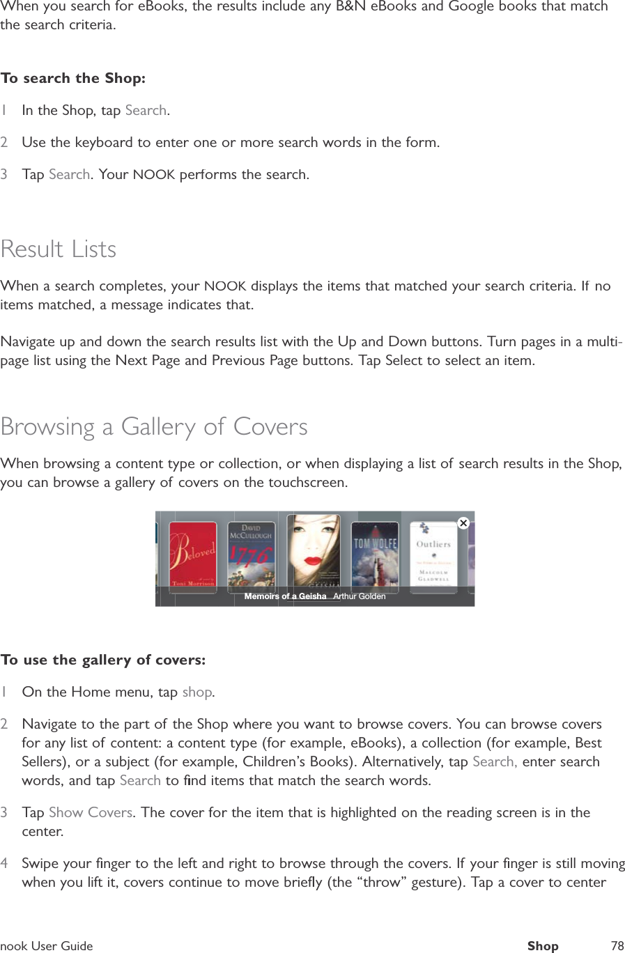 nook User GuideShop78When you search for eBooks, the results include any B&amp;N eBooks and Google books that matchthe search criteria.To search the Shop:1In the Shop, tapSearch.2Use the keyboard to enter one or more search words in the form.3TapSearch. Your NOOK performs the search.KResult ListsWhen a search completes, your NOOK displays the items that matched your search criteria. If noKitems matched, a message indicates that.Navigate up and down the search results list with the Up and Down buttons. Turn pages in a multi-page list using the Next Page and Previous Page buttons. Tap Select to select an item.Browsing a Gallery of CoversWhen browsing a content type or collection, or when displaying a list of search results in the Shop,you can browse a gallery of covers on the touchscreen.Memoirs of a Geisha   Arthur GoldenTo use the gallery of covers:1On the Home menu, tap shop.2Navigate to the part of the Shop where you want to browse covers. You can browse coversfor any list of content: a content type (for example, eBooks), a collection (for example, Best Sellers), or a subject (for example, Children&rsquo;s Books). Alternatively, tapSearch, enter searchwords, and tapSearch to ﬁnd items that match the search words.3TapShow Covers. The cover for the item that is highlighted on the reading screen is in thecenter.4Swipe your ﬁnger to the left and right to browse through the covers. If your ﬁnger is still movingwhen you lift it, covers continue to move brieﬂy (the &ldquo;throw&rdquo; gesture). Tap a cover to center 