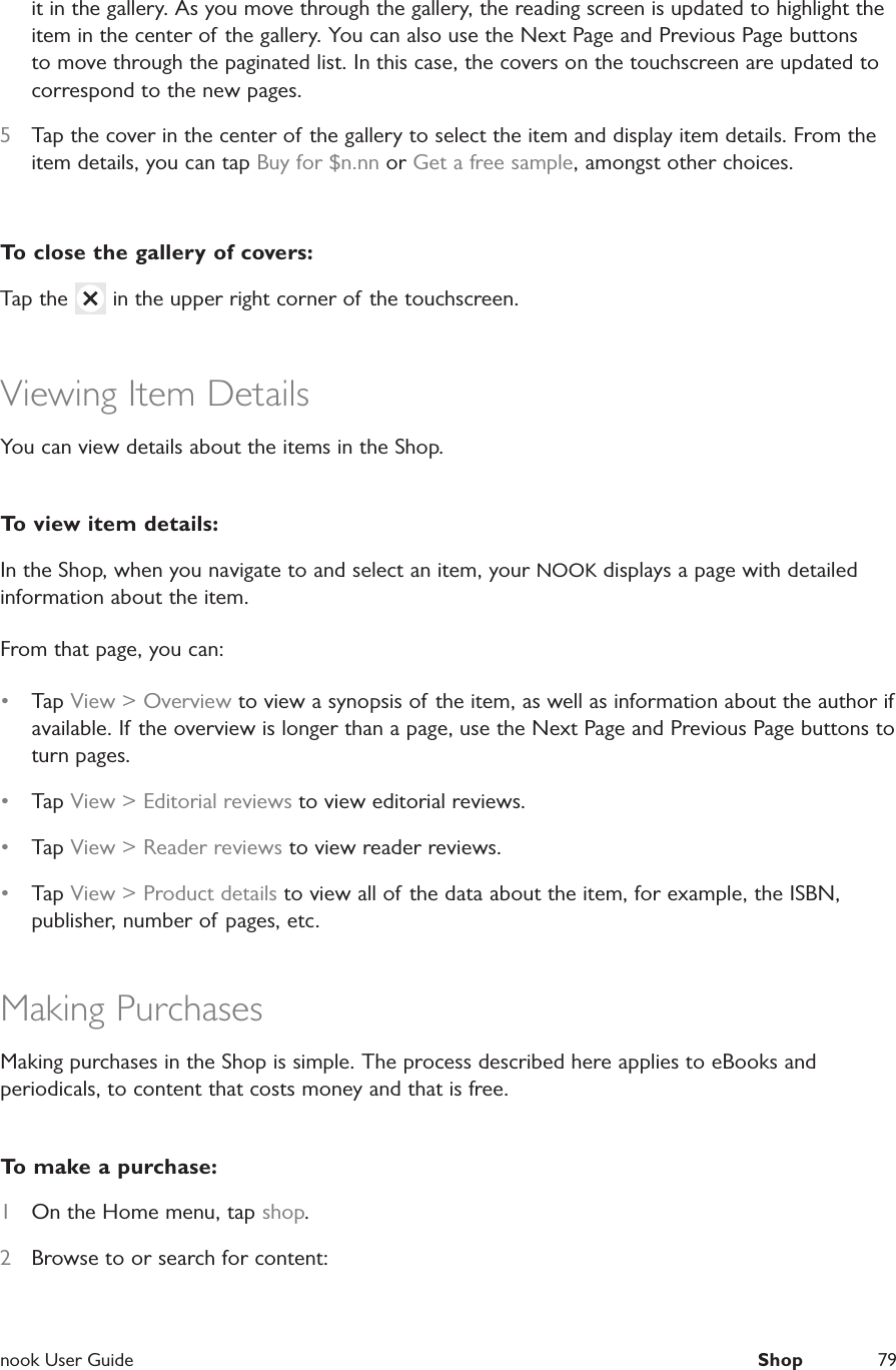  nook User Guide  Shop 79it in the gallery. As you move through the gallery, the reading screen is updated to highlight the item in the center of the gallery. You can also use the Next Page and Previous Page buttons to move through the paginated list. In this case, the covers on the touchscreen are updated to correspond to the new pages.5  Tap the cover in the center of the gallery to select the item and display item details. From the item details, you can tap Buy for $n.nn or Get a free sample, amongst other choices.To close the gallery of covers:Tap the   in the upper right corner of the touchscreen.Viewing Item DetailsYou can view details about the items in the Shop.To view item details:In the Shop, when you navigate to and select an item, your NOOK displays a page with detailed information about the item.From that page, you can:&bull;  Tap View > Overview to view a synopsis of the item, as well as information about the author if available. If the overview is longer than a page, use the Next Page and Previous Page buttons to turn pages.&bull;  Tap View > Editorial reviews to view editorial reviews.&bull;  Tap View > Reader reviews to view reader reviews.&bull;  Tap View > Product details to view all of the data about the item, for example, the ISBN, publisher, number of pages, etc.Making PurchasesMaking purchases in the Shop is simple. The process described here applies to eBooks and periodicals, to content that costs money and that is free.To make a purchase:1  On the Home menu, tap shop.2  Browse to or search for content: