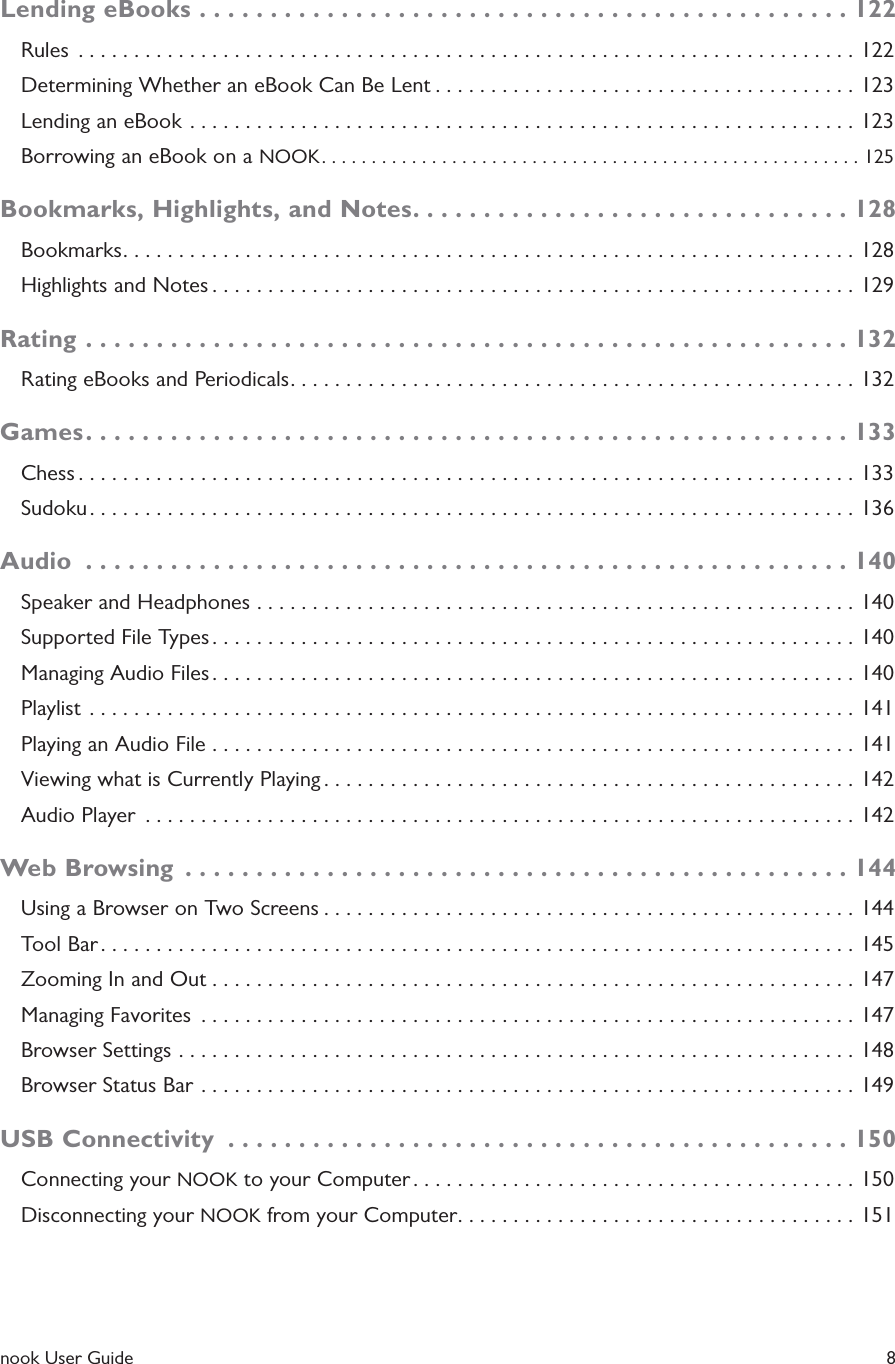 nook User Guide    8Lending eBooks ..............................................122Rules  ......................................................................122Determining Whether an eBook Can Be Lent ......................................123Lending an eBook ............................................................123Borrowing an eBook on a NOOK ......................................................125Bookmarks, Highlights, and Notes ...............................128Bookmarks ..................................................................128Highlights and Notes ..........................................................129Rating ......................................................132Rating eBooks and Periodicals ...................................................132Games ......................................................133Chess ......................................................................133Sudoku .....................................................................136Audio  ......................................................140Speaker and Headphones ......................................................140Supported File Types ..........................................................140Managing Audio Files ..........................................................140Playlist  .....................................................................141Playing an Audio File ..........................................................141Viewing what is Currently Playing ................................................142Audio Player  ................................................................142Web Browsing  ...............................................144Using a Browser on Two Screens ................................................144Tool Bar ....................................................................145Zooming In and Out ..........................................................147Managing Favorites  ...........................................................147Browser Settings .............................................................148Browser Status Bar ...........................................................149USB Connectivity  ............................................150Connecting your NOOK to your Computer ........................................150Disconnecting your NOOK from your Computer ....................................151