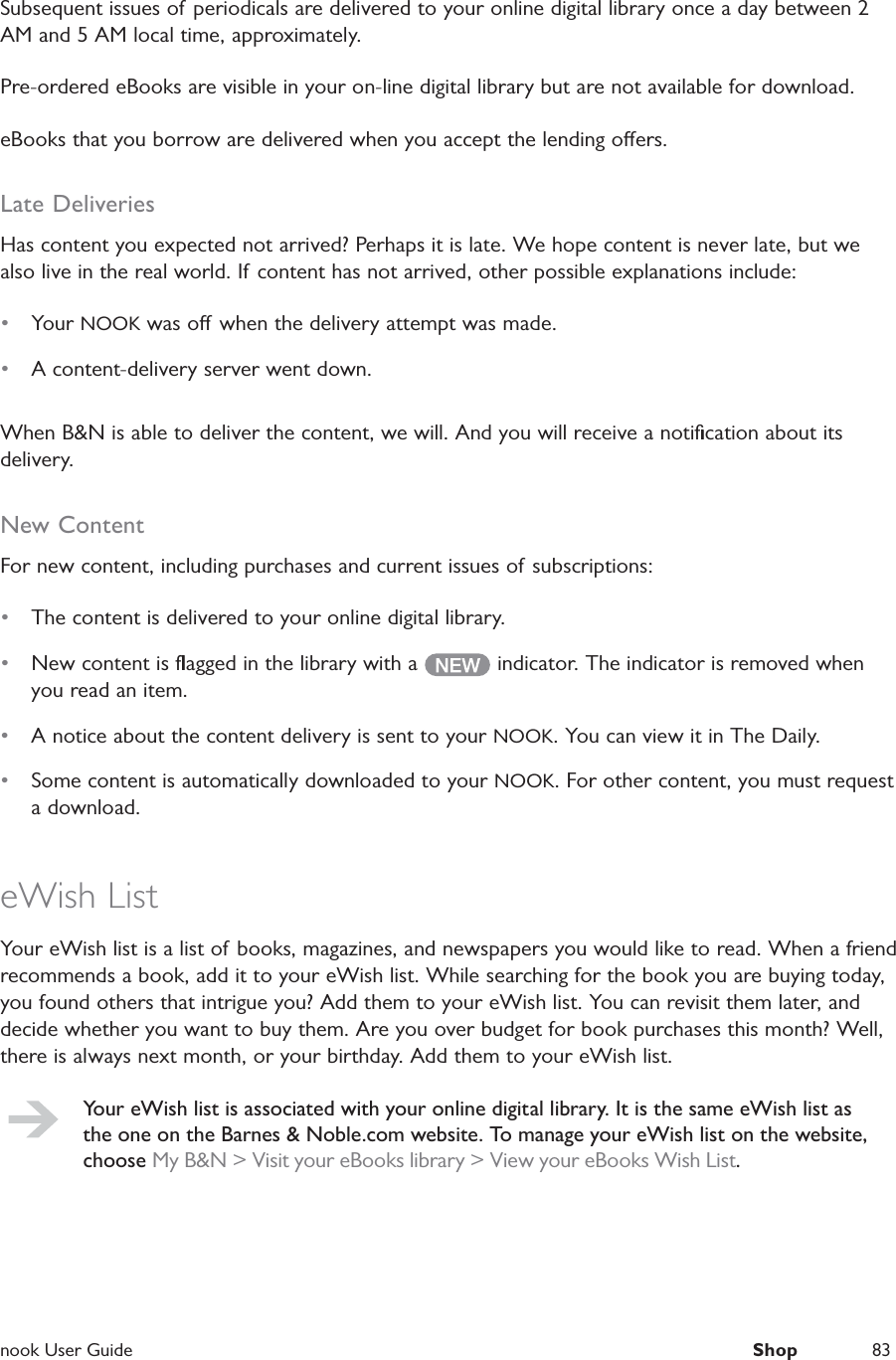  nook User Guide  Shop 83Subsequent issues of periodicals are delivered to your online digital library once a day between 2 AM and 5 AM local time, approximately.Pre-ordered eBooks are visible in your on-line digital library but are not available for download.eBooks that you borrow are delivered when you accept the lending oers.Late DeliveriesHas content you expected not arrived? Perhaps it is late. We hope content is never late, but we also live in the real world. If content has not arrived, other possible explanations include: &bull;  Your NOOK was o  when the delivery attempt was made.&bull;  A content-delivery server went down.When B&amp;N is able to deliver the content, we will. And you will receive a notiﬁcation about its delivery.New ContentFor new content, including purchases and current issues of subscriptions:&bull;  The content is delivered to your online digital library.&bull;  New content is ﬂagged in the library with a   indicator. The indicator is removed when you read an item.&bull;  A notice about the content delivery is sent to your NOOK. You can view it in The Daily.&bull;  Some content is automatically downloaded to your NOOK. For other content, you must request a download.eWish ListYour eWish list is a list of books, magazines, and newspapers you would like to read. When a friend recommends a book, add it to your eWish list. While searching for the book you are buying today, you found others that intrigue you? Add them to your eWish list. You can revisit them later, and decide whether you want to buy them. Are you over budget for book purchases this month? Well, there is always next month, or your birthday. Add them to your eWish list.Your eWish list is associated with your online digital library. It is the same eWish list as the one on the Barnes &amp; Noble.com website. To manage your eWish list on the website, choose My B&amp;N > Visit your eBooks library > View your eBooks Wish List.