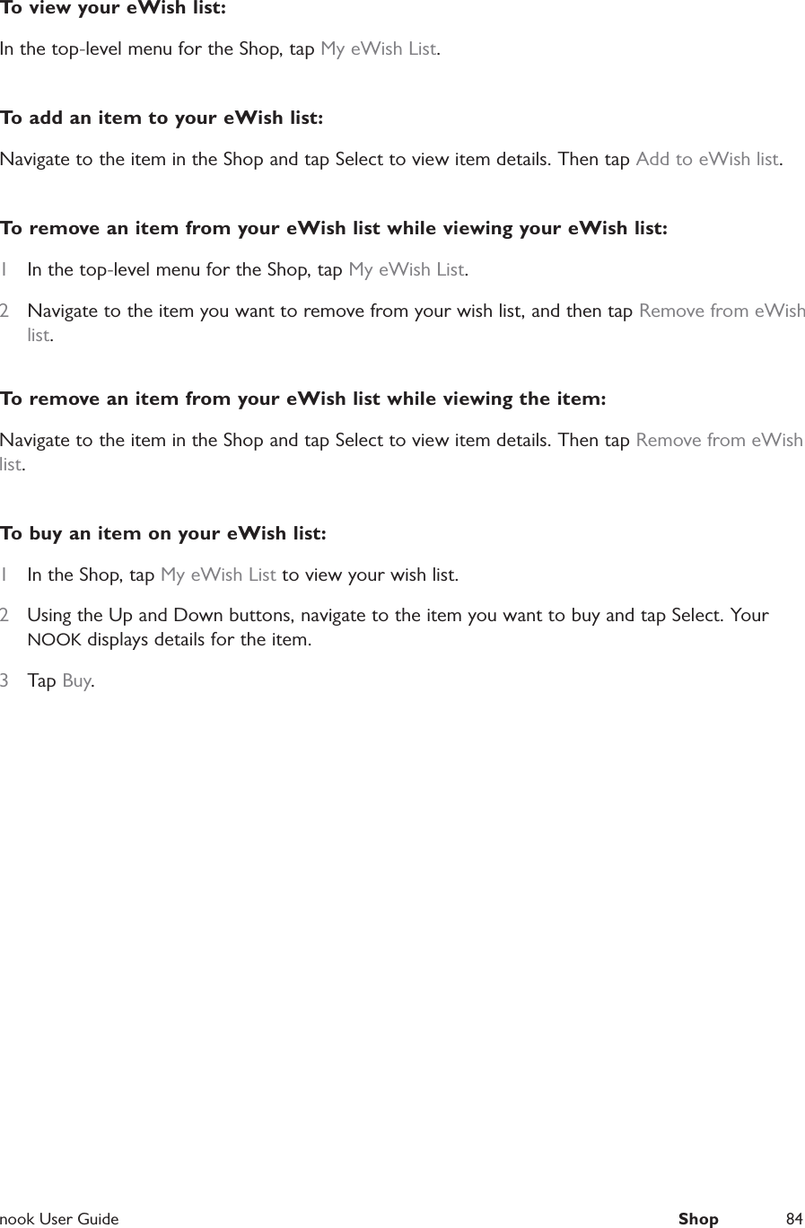  nook User Guide  Shop 84To view your eWish list:In the top-level menu for the Shop, tap My eWish List.To add an item to your eWish list:Navigate to the item in the Shop and tap Select to view item details. Then tap Add to eWish list.To remove an item from your eWish list while viewing your eWish list:1  In the top-level menu for the Shop, tap My eWish List.2  Navigate to the item you want to remove from your wish list, and then tap Remove from eWish list. To remove an item from your eWish list while viewing the item:Navigate to the item in the Shop and tap Select to view item details. Then tap Remove from eWish list.To buy an item on your eWish list:1  In the Shop, tap My eWish List to view your wish list.2  Using the Up and Down buttons, navigate to the item you want to buy and tap Select. Your NOOK displays details for the item.3  Tap Buy.