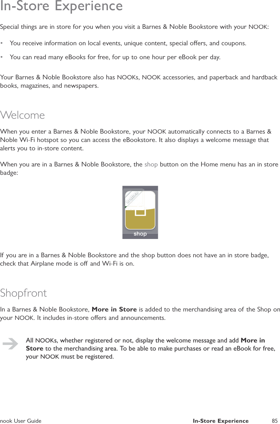 nook User GuideIn-Store Experience85In-Store ExperienceSpecial things are in store for you when you visit a Barnes &amp; Noble Bookstore with your NOOK:&bull;You receive information on local events, unique content, special oers, and coupons.&bull;You can read many eBooks for free, for up to one hour per eBook per day.Your Barnes &amp; Noble Bookstore also has NOOKs,NOOK accessories, and paperback and hardback Kbooks, magazines, and newspapers.WelcomeWhen you enter a Barnes &amp; Noble Bookstore, your NOOK automatically connects to a Barnes &amp;KNoble Wi-Fi hotspot so you can access the eBookstore. It also displays a welcome message that alerts you to in-store content.When you are in a Barnes &amp; Noble Bookstore, theshop button on the Home menu has an in storebadge:shopin storeIf you are in a Barnes &amp; Noble Bookstore and the shop button does not have an in store badge,check that Airplane mode is o and Wi-Fi is on.ShopfrontIn a Barnes &amp; Noble Bookstore, More in Store is added to the merchandising area of the Shop onyour NOOK. It includes in-store oers and announcements.All NOOKs, whether registered or not, display the welcome message and addMore inStore to the merchandising area. To be able to make purchases or read an eBook for free,your NOOK must be registered.