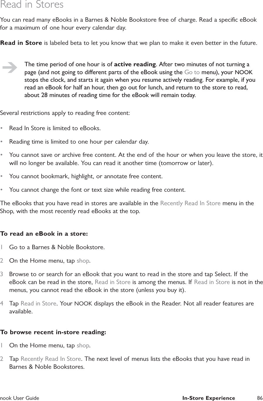  nook User Guide  In-Store Experience 86Read in StoresYou can read many eBooks in a Barnes &amp; Noble Bookstore free of charge. Read a speciﬁc eBook for a maximum of one hour every calendar day.Read in Store is labeled beta to let you know that we plan to make it even better in the future.The time period of one hour is of active reading. After two minutes of not turning a page (and not going to dierent parts of the eBook using the Go to menu), your NOOK stops the clock, and starts it again when you resume actively reading. For example, if you read an eBook for half an hour, then go out for lunch, and return to the store to read, about 28 minutes of reading time for the eBook will remain today.Several restrictions apply to reading free content:&bull;  Read In Store is limited to eBooks.&bull;  Reading time is limited to one hour per calendar day.&bull;  You cannot save or archive free content. At the end of the hour or when you leave the store, it will no longer be available. You can read it another time (tomorrow or later).&bull;  You cannot bookmark, highlight, or annotate free content.&bull;  You cannot change the font or text size while reading free content.The eBooks that you have read in stores are available in the Recently Read In Store menu in the Shop, with the most recently read eBooks at the top.To read an eBook in a store:1  Go to a Barnes &amp; Noble Bookstore.2  On the Home menu, tap shop.3  Browse to or search for an eBook that you want to read in the store and tap Select. If the eBook can be read in the store, Read in Store is among the menus. If Read in Store is not in the menus, you cannot read the eBook in the store (unless you buy it).4  Tap Read in Store. Your NOOK displays the eBook in the Reader. Not all reader features are available.To browse recent in-store reading:1  On the Home menu, tap shop.2  Tap Recently Read In Store. The next level of menus lists the eBooks that you have read in Barnes &amp; Noble Bookstores.