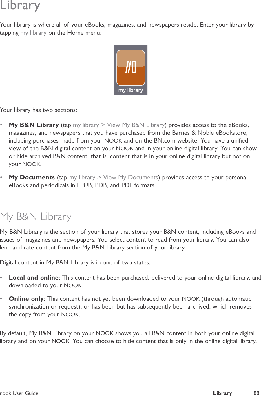 nook User GuideLibrary88LibraryYour library is where all of your eBooks, magazines, and newspapers reside. Enter your library bytapping my library on the Home menu:my libraryYour library has two sections:&bull;My B&amp;N Library (tap my library > View My B&amp;N Library) provides access to the eBooks,magazines, and newspapers that you have purchased from the Barnes &amp; Noble eBookstore,including purchases made from your NOOK and on the BN.com website. You have a uniﬁedKview of the B&amp;N digital content on your NOOK and in your online digital library. You can showKor hide archived B&amp;N content, that is, content that is in your online digital library but not onyour NOOK.&bull;My Documents(tap my library > View My Documents) provides access to your personaleBooks and periodicals in EPUB, PDB, and PDF formats.My B&amp;N LibraryMy B&amp;N Library is the section of your library that stores your B&amp;N content, including eBooks andissues of magazines and newspapers. You select content to read from your library. You can alsolend and rate content from the My B&amp;N Library section of your library.Digital content in My B&amp;N Library is in one of two states:&bull;Local and online: This content has been purchased, delivered to your online digital library, anddownloaded to your NOOK.&bull;Online only: This content has not yet been downloaded to your NOOK (through automaticKsynchronization or request), or has been but has subsequently been archived, which removesthe copy from your NOOK.By default, My B&amp;N Library on your NOOK shows you all B&amp;N content in both your online digitalKlibrary and on your NOOK. You can choose to hide content that is only in the online digital library.
