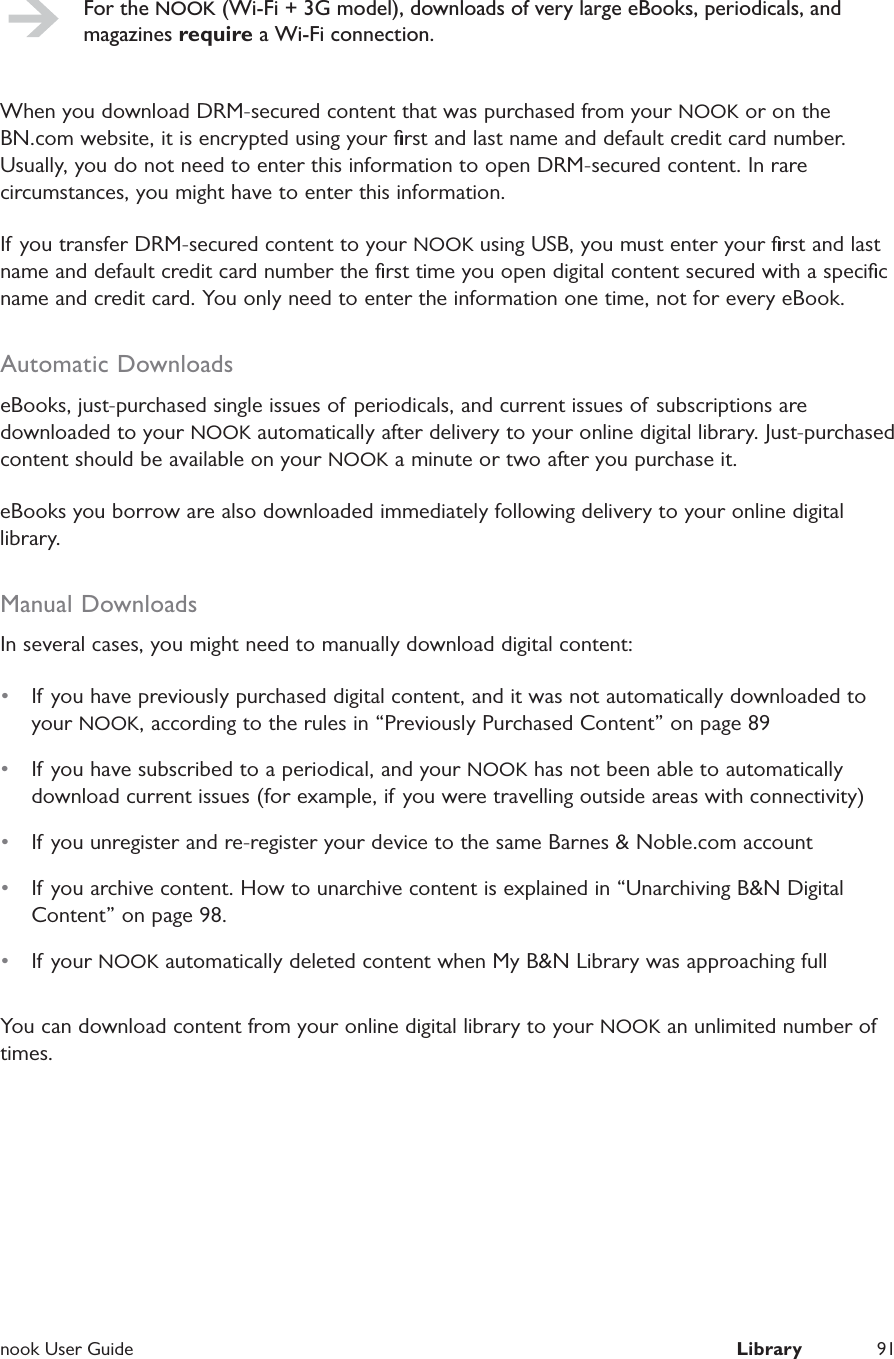  nook User Guide  Library 91For the NOOK (Wi-Fi + 3G model), downloads of very large eBooks, periodicals, and magazines require a Wi-Fi connection.When you download DRM-secured content that was purchased from your NOOK or on the BN.com website, it is encrypted using your ﬁrst and last name and default credit card number. Usually, you do not need to enter this information to open DRM-secured content. In rare circumstances, you might have to enter this information.If you transfer DRM-secured content to your NOOK using USB, you must enter your ﬁrst and last name and default credit card number the ﬁrst time you open digital content secured with a speciﬁc name and credit card. You only need to enter the information one time, not for every eBook.Automatic DownloadseBooks, just-purchased single issues of periodicals, and current issues of subscriptions are downloaded to your NOOK automatically after delivery to your online digital library. Just-purchased content should be available on your NOOK a minute or two after you purchase it.eBooks you borrow are also downloaded immediately following delivery to your online digital library.Manual DownloadsIn several cases, you might need to manually download digital content:&bull;  If you have previously purchased digital content, and it was not automatically downloaded to your NOOK, according to the rules in &ldquo;Previously Purchased Content&rdquo; on page 89&bull;  If you have subscribed to a periodical, and your NOOK has not been able to automatically download current issues (for example, if you were travelling outside areas with connectivity)&bull;  If you unregister and re-register your device to the same Barnes &amp; Noble.com account&bull;  If you archive content. How to unarchive content is explained in &ldquo;Unarchiving B&amp;N Digital Content&rdquo; on page 98.&bull;  If your NOOK automatically deleted content when My B&amp;N Library was approaching fullYou can download content from your online digital library to your NOOK an unlimited number of times.