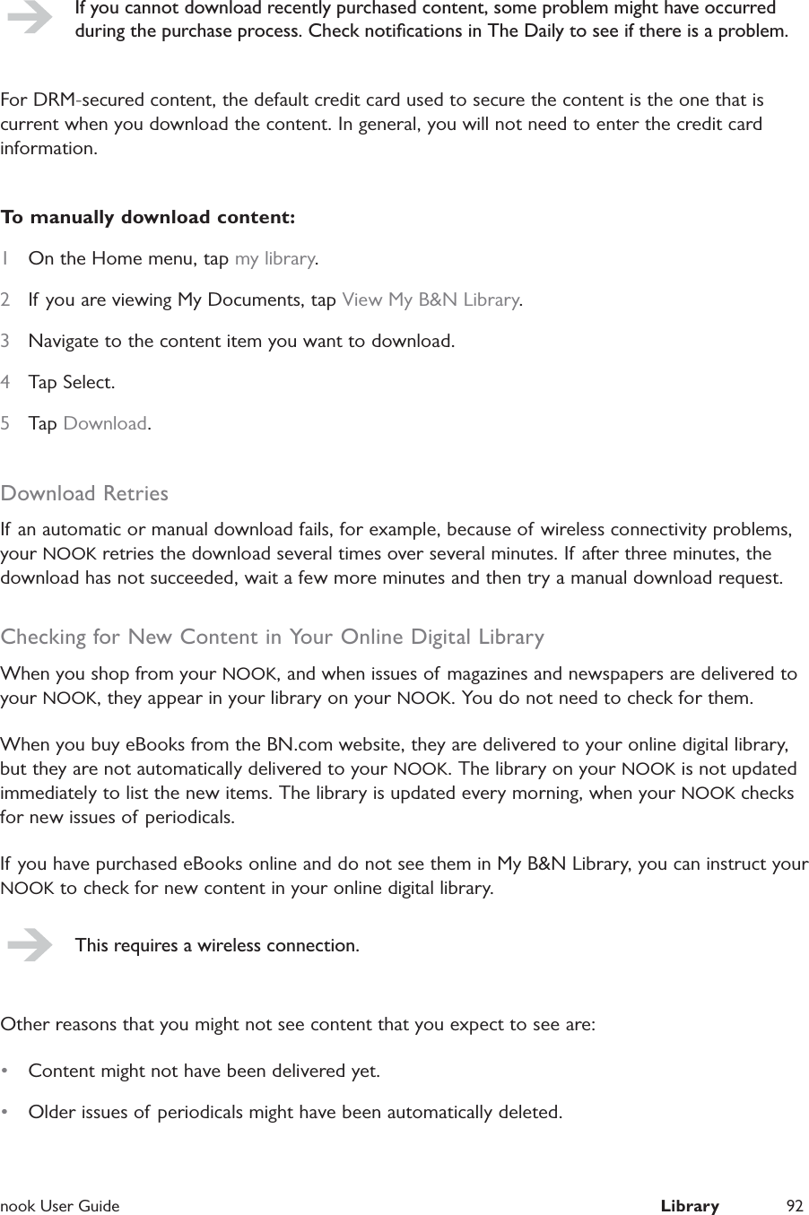  nook User Guide  Library 92If you cannot download recently purchased content, some problem might have occurred during the purchase process. Check notiﬁcations in The Daily to see if there is a problem.For DRM-secured content, the default credit card used to secure the content is the one that is current when you download the content. In general, you will not need to enter the credit card information.To manually download content:1  On the Home menu, tap my library.2  If you are viewing My Documents, tap View My B&amp;N Library.3  Navigate to the content item you want to download.4  Tap Select.5  Tap Download.Download RetriesIf an automatic or manual download fails, for example, because of  wireless connectivity problems, your NOOK retries the download several times over several minutes. If after three minutes, the download has not succeeded, wait a few more minutes and then try a manual download request.Checking for New Content in Your Online Digital LibraryWhen you shop from your NOOK, and when issues of magazines and newspapers are delivered to your NOOK, they appear in your library on your NOOK. You do not need to check for them.When you buy eBooks from the BN.com website, they are delivered to your online digital library, but they are not automatically delivered to your NOOK. The library on your NOOK is not updated immediately to list the new items. The library is updated every morning, when your NOOK checks for new issues of periodicals.If you have purchased eBooks online and do not see them in My B&amp;N Library, you can instruct your NOOK to check for new content in your online digital library.This requires a wireless connection.Other reasons that you might not see content that you expect to see are:&bull;  Content might not have been delivered yet.&bull;  Older issues of periodicals might have been automatically deleted.