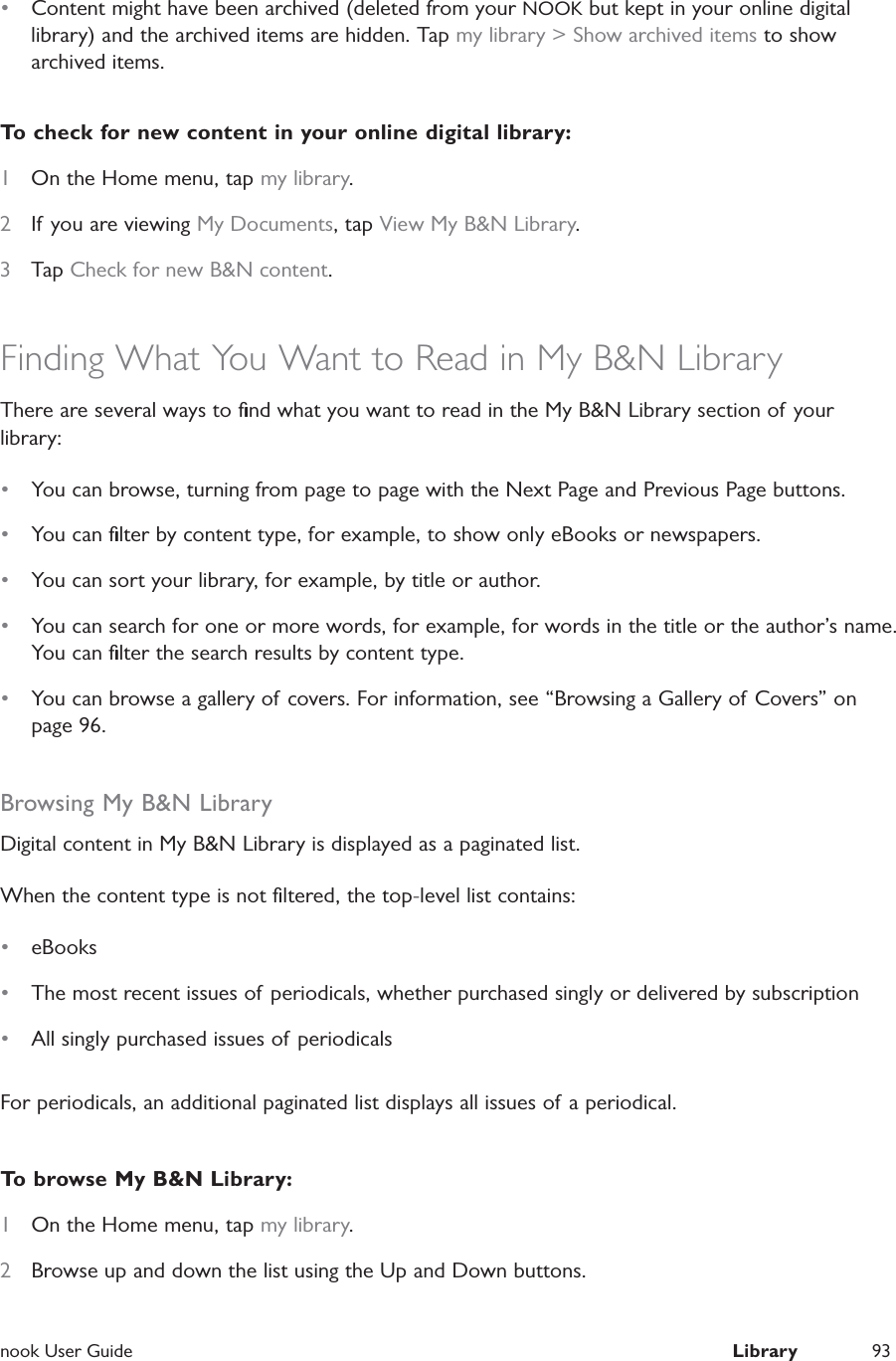  nook User Guide  Library 93&bull;  Content might have been archived (deleted from your NOOK but kept in your online digital library) and the archived items are hidden. Tap my library > Show archived items to show archived items.To check for new content in your online digital library:1  On the Home menu, tap my library.2  If you are viewing My Documents, tap View My B&amp;N Library.3  Tap Check for new B&amp;N content.Finding What You Want to Read in My B&amp;N LibraryThere are several ways to ﬁnd what you want to read in the My B&amp;N Library section of your library:&bull;  You can browse, turning from page to page with the Next Page and Previous Page buttons.&bull;  You can ﬁlter by content type, for example, to show only eBooks or newspapers.&bull;  You can sort your library, for example, by title or author.&bull;  You can search for one or more words, for example, for words in the title or the author&rsquo;s name. You can ﬁlter the search results by content type.&bull;  You can browse a gallery of covers. For information, see &ldquo;Browsing a Gallery of  Covers&rdquo; on page 96.Browsing My B&amp;N LibraryDigital content in My B&amp;N Library is displayed as a paginated list.When the content type is not ﬁltered, the top-level list contains:&bull;  eBooks&bull;  The most recent issues of periodicals, whether purchased singly or delivered by subscription&bull;  All singly purchased issues of periodicalsFor periodicals, an additional paginated list displays all issues of a periodical.To browse My B&amp;N Library:1  On the Home menu, tap my library.2  Browse up and down the list using the Up and Down buttons.