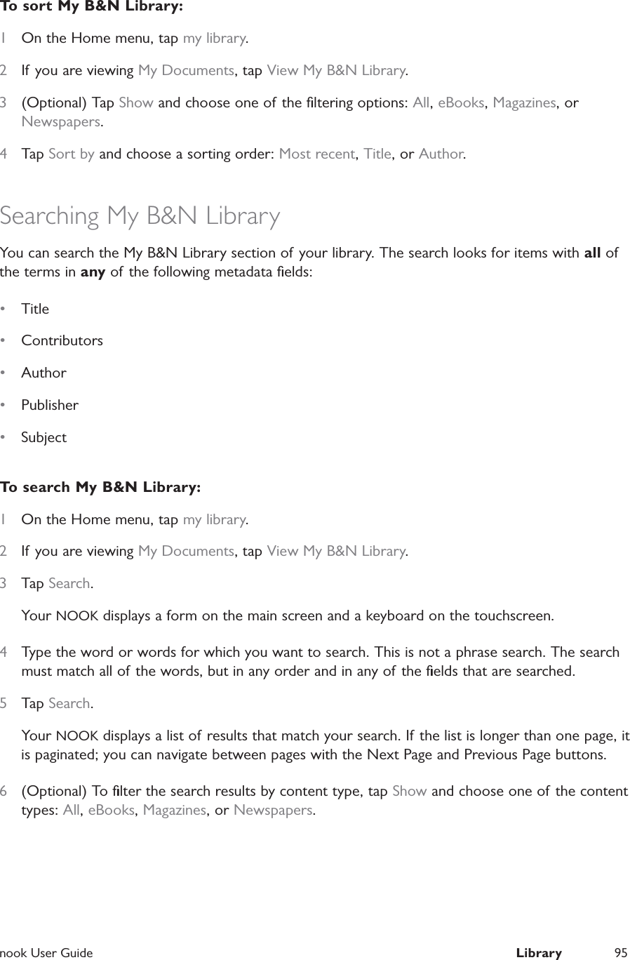  nook User Guide  Library 95To sort My B&amp;N Library:1  On the Home menu, tap my library.2  If you are viewing My Documents, tap View My B&amp;N Library.3  (Optional) Tap Show and choose one of the ﬁltering options: All, eBooks, Magazines, or Newspapers.4  Tap Sort by and choose a sorting order: Most recent, Title, or Author.Searching My B&amp;N LibraryYou can search the My B&amp;N Library section of your library. The search looks for items with all of the terms in any of the following metadata ﬁelds:&bull;  Title &bull;  Contributors&bull;  Author &bull;  Publisher &bull;  SubjectTo search My B&amp;N Library:1  On the Home menu, tap my library.2  If you are viewing My Documents, tap View My B&amp;N Library.3  Tap Search.Your NOOK displays a form on the main screen and a keyboard on the touchscreen.4  Type the word or words for which you want to search. This is not a phrase search. The search must match all of the words, but in any order and in any of the ﬁelds that are searched.5  Tap Search.Your NOOK displays a list of results that match your search. If the list is longer than one page, it is paginated; you can navigate between pages with the Next Page and Previous Page buttons.6  (Optional) To ﬁlter the search results by content type, tap Show and choose one of the content types: All, eBooks, Magazines, or Newspapers.