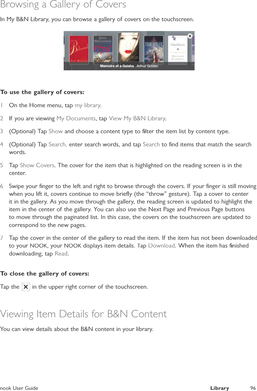 nook User GuideLibrary96Browsing a Gallery of CoversIn My B&amp;N Library, you can browse a gallery of covers on the touchscreen.Memoirs of a Geisha   Arthur GoldenTo use the gallery of covers:1On the Home menu, tap my library.2If you are viewingMy Documents, tapView My B&amp;N Library.3(Optional) TapShow and choose a content type to ﬁlter the item list by content type.4(Optional) TapSearch, enter search words, and tapSearch to ﬁnd items that match the searchwords.5TapShow Covers. The cover for the item that is highlighted on the reading screen is in thecenter.6Swipe your ﬁnger to the left and right to browse through the covers. If your ﬁnger is still movingwhen you lift it, covers continue to move brieﬂy (the &ldquo;throw&rdquo; gesture). Tap a cover to center it in the gallery. As you move through the gallery, the reading screen is updated to highlight theitem in the center of the gallery. You can also use the Next Page and Previous Page buttonsto move through the paginated list. In this case, the covers on the touchscreen are updated tocorrespond to the new pages.7Tap the cover in the center of the gallery to read the item. If the item has not been downloadedto your NOOK, your NOOK displays item details. TapKDownload. When the item has ﬁnisheddownloading, tapRead.To close the gallery of covers:Tap the in the upper right corner of the touchscreen.Viewing Item Details for B&amp;N ContentYou can view details about the B&amp;N content in your library.