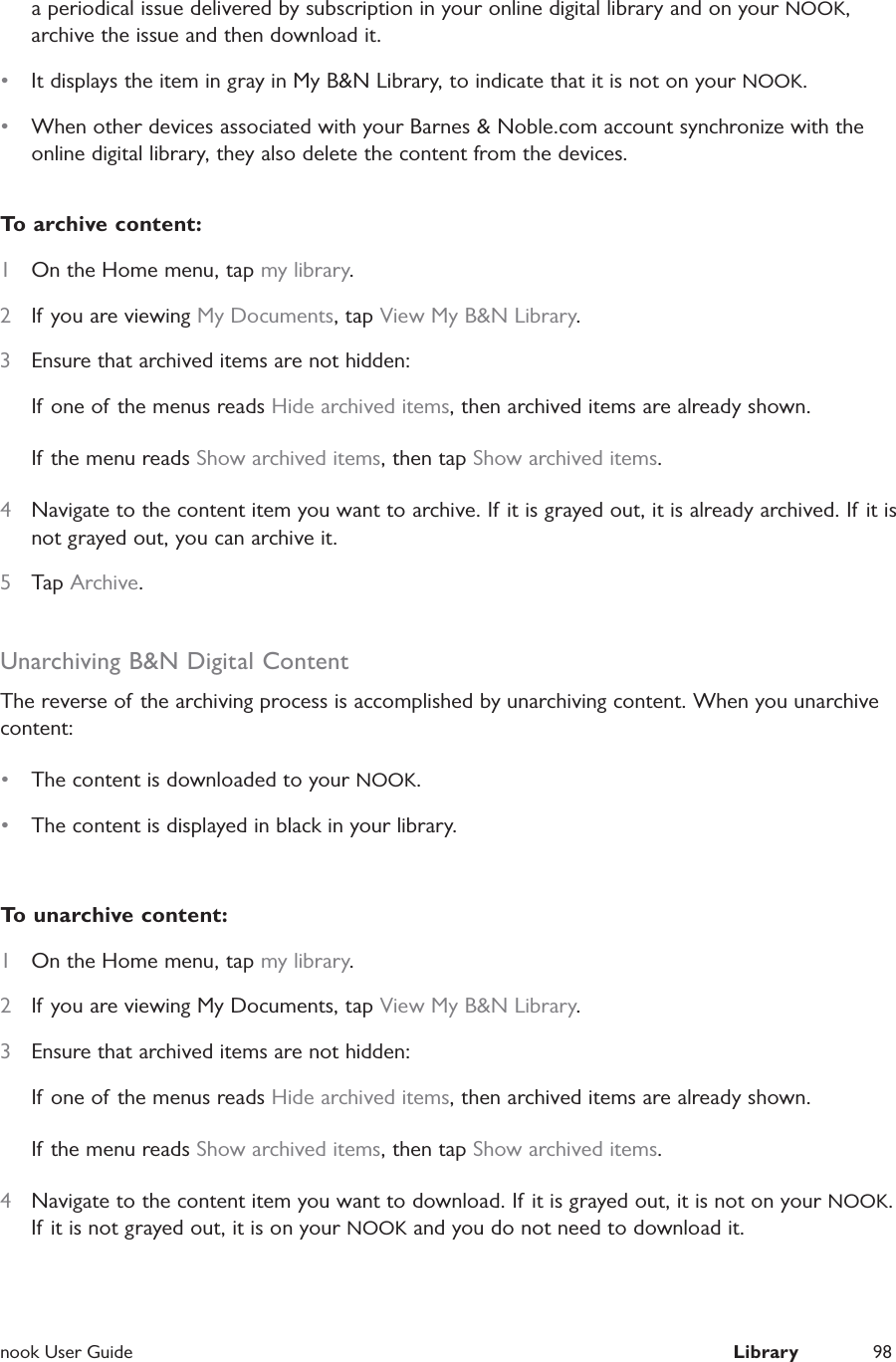  nook User Guide  Library 98a periodical issue delivered by subscription in your online digital library and on your NOOK, archive the issue and then download it.&bull;  It displays the item in gray in My B&amp;N Library, to indicate that it is not on your NOOK.&bull;  When other devices associated with your Barnes &amp; Noble.com account synchronize with the online digital library, they also delete the content from the devices.To archive content:1  On the Home menu, tap my library.2  If you are viewing My Documents, tap View My B&amp;N Library.3  Ensure that archived items are not hidden:If one of the menus reads Hide archived items, then archived items are already shown.If the menu reads Show archived items, then tap Show archived items.4  Navigate to the content item you want to archive. If it is grayed out, it is already archived. If it is not grayed out, you can archive it.5  Tap Archive.Unarchiving B&amp;N Digital ContentThe reverse of the archiving process is accomplished by unarchiving content. When you unarchive content:&bull;  The content is downloaded to your NOOK.&bull;  The content is displayed in black in your library.To unarchive content:1  On the Home menu, tap my library.2  If you are viewing My Documents, tap View My B&amp;N Library.3  Ensure that archived items are not hidden:If one of the menus reads Hide archived items, then archived items are already shown.If the menu reads Show archived items, then tap Show archived items.4  Navigate to the content item you want to download. If it is grayed out, it is not on your NOOK. If it is not grayed out, it is on your NOOK and you do not need to download it.