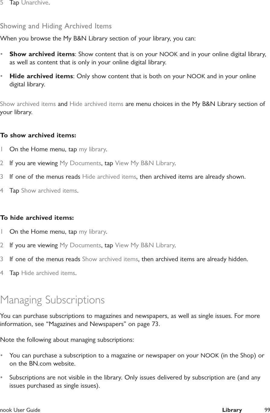  nook User Guide  Library 995  Tap Unarchive.Showing and Hiding Archived ItemsWhen you browse the My B&amp;N Library section of your library, you can:&bull;  Show archived items: Show content that is on your NOOK and in your online digital library, as well as content that is only in your online digital library.&bull;  Hide archived items: Only show content that is both on your NOOK and in your online digital library.Show archived items and Hide archived items are menu choices in the My B&amp;N Library section of your library.To show archived items:1  On the Home menu, tap my library.2  If you are viewing My Documents, tap View My B&amp;N Library.3  If one of the menus reads Hide archived items, then archived items are already shown.4  Tap Show archived items.To hide archived items:1  On the Home menu, tap my library.2  If you are viewing My Documents, tap View My B&amp;N Library.3  If one of the menus reads Show archived items, then archived items are already hidden.4  Tap Hide archived items.Managing SubscriptionsYou can purchase subscriptions to magazines and newspapers, as well as single issues. For more information, see &ldquo;Magazines and Newspapers&rdquo; on page 73. Note the following about managing subscriptions:&bull;  You can purchase a subscription to a magazine or newspaper on your NOOK (in the Shop) or on the BN.com website.&bull;  Subscriptions are not visible in the library. Only issues delivered by subscription are (and any issues purchased as single issues).