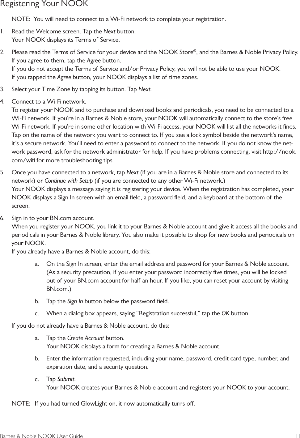 Barnes &amp; Noble NOOK User Guide  11Registering Your NOOKNOTE:  You will need to connect to a Wi-Fi network to complete your registration.1. Read the Welcome screen. Tap the Next button.Your NOOK displays its Terms of Service.2. Please read the Terms of Service for your device and the NOOK Store&reg;, and the Barnes &amp; Noble Privacy Policy.If you agree to them, tap the Agree button.If you do not accept the Terms of Service and/or Privacy Policy, you will not be able to use your NOOK.If you tapped the Agree button, your NOOK displays a list of time zones.3. Select your Time Zone by tapping its button. Tap Next.4. Connect to a Wi-Fi network.To register your NOOK and to purchase and download books and periodicals, you need to be connected to aWi-Fi network. If you&rsquo;re in a Barnes &amp; Noble store, your NOOK will automatically connect to the store&rsquo;s freeWi-Fi network. If you&rsquo;re in some other location with Wi-Fi access, your NOOK will list all the networks it ﬁnds.Tap on the name of the network you want to connect to. If you see a lock symbol beside the network&rsquo;s name,it&rsquo;s a secure network. You&rsquo;ll need to enter a password to connect to the network. If you do not know the net-work password, ask for the network administrator for help. If you have problems connecting, visit http://nook.com/wiﬁ for more troubleshooting tips.5. Once you have connected to a network, tap Next (if you are in a Barnes &amp; Noble store and connected to itsnetwork) or Continue with Setup (if you are connected to any other Wi-Fi network.)Your NOOK displays a message saying it is registering your device. When the registration has completed, yourNOOK displays a Sign In screen with an email ﬁeld, a password ﬁeld, and a keyboard at the bottom of thescreen.6. Sign in to your BN.com account.When you register your NOOK, you link it to your Barnes &amp; Noble account and give it access all the books andperiodicals in your Barnes &amp; Noble library. You also make it possible to shop for new books and periodicals onyour NOOK.If you already have a Barnes &amp; Noble account, do this:a. On the Sign In screen, enter the email address and password for your Barnes &amp; Noble account.(As a security precaution, if you enter your password incorrectly ﬁve times, you will be lockedout of your BN.com account for half an hour. If you like, you can reset your account by visitingBN.com.)b. Tap the Sign In button below the password ﬁeld.c. When a dialog box appears, saying &ldquo;Registration successful,&rdquo; tap the OK button.If you do not already have a Barnes &amp; Noble account, do this:a. Tap the Create Account button.Your NOOK displays a form for creating a Barnes &amp; Noble account.b. Enter the information requested, including your name, password, credit card type, number, andexpiration date, and a security question.c. Tap Submit.Your NOOK creates your Barnes &amp; Noble account and registers your NOOK to your account.NOTE:  If you had turned GlowLight on, it now automatically turns o.