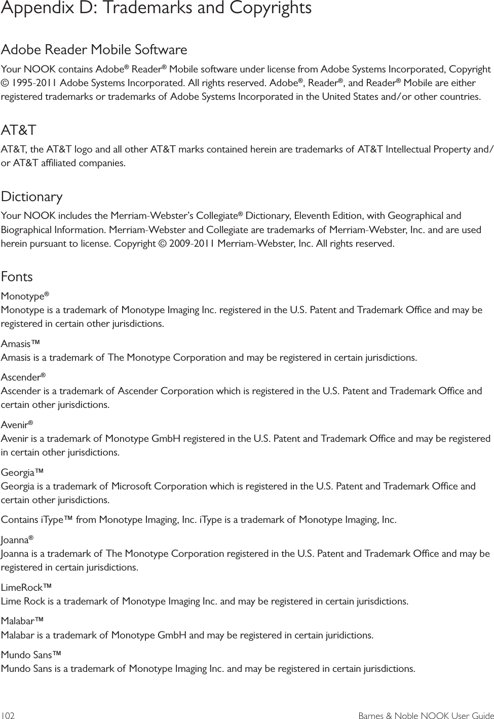 102  Barnes &amp; Noble NOOK User GuideAppendix D: Trademarks and CopyrightsAdobe Reader Mobile SoftwareYour NOOK contains Adobe&reg; Reader&reg; Mobile software under license from Adobe Systems Incorporated, Copyright &copy; 1995-2011 Adobe Systems Incorporated. All rights reserved. Adobe&reg;, Reader&reg;, and Reader&reg; Mobile are either registered trademarks or trademarks of Adobe Systems Incorporated in the United States and/or other countries.AT&amp;TAT&amp;T, the AT&amp;T logo and all other AT&amp;T marks contained herein are trademarks of AT&amp;T Intellectual Property and/or AT&amp;T aliated companies.DictionaryYour NOOK includes the Merriam-Webster&rsquo;s Collegiate&reg; Dictionary, Eleventh Edition, with Geographical and Biographical Information. Merriam-Webster and Collegiate are trademarks of Merriam-Webster, Inc. and are used herein pursuant to license. Copyright &copy; 2009-2011 Merriam-Webster, Inc. All rights reserved.FontsMonotype&reg;  Monotype is a trademark of Monotype Imaging Inc. registered in the U.S. Patent and Trademark Oce and may be registered in certain other jurisdictions.Amasis&trade; Amasis is a trademark of The Monotype Corporation and may be registered in certain jurisdictions.Ascender&reg;  Ascender is a trademark of Ascender Corporation which is registered in the U.S. Patent and Trademark Oce and certain other jurisdictions.Avenir&reg; Avenir is a trademark of Monotype GmbH registered in the U.S. Patent and Trademark Oce and may be registered in certain other jurisdictions.Georgia&trade; Georgia is a trademark of Microsoft Corporation which is registered in the U.S. Patent and Trademark Oce and certain other jurisdictions.Contains iType&trade; from Monotype Imaging, Inc. iType is a trademark of Monotype Imaging, Inc.Joanna&reg; Joanna is a trademark of The Monotype Corporation registered in the U.S. Patent and Trademark Oce and may be registered in certain jurisdictions.LimeRock&trade; Lime Rock is a trademark of Monotype Imaging Inc. and may be registered in certain jurisdictions.Malabar&trade; Malabar is a trademark of Monotype GmbH and may be registered in certain juridictions.Mundo Sans&trade; Mundo Sans is a trademark of Monotype Imaging Inc. and may be registered in certain jurisdictions.