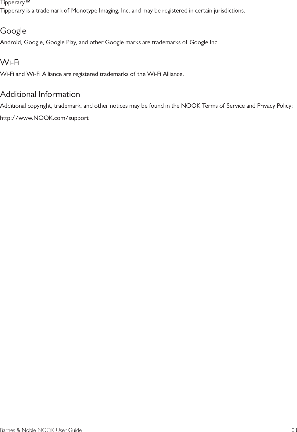 Barnes &amp; Noble NOOK User Guide  103Tipperary&trade; Tipperary is a trademark of Monotype Imaging, Inc. and may be registered in certain jurisdictions.GoogleAndroid, Google, Google Play, and other Google marks are trademarks of Google Inc.Wi-FiWi-Fi and Wi-Fi Alliance are registered trademarks of the Wi-Fi Alliance.Additional InformationAdditional copyright, trademark, and other notices may be found in the NOOK Terms of Service and Privacy Policy:http://www.NOOK.com/support