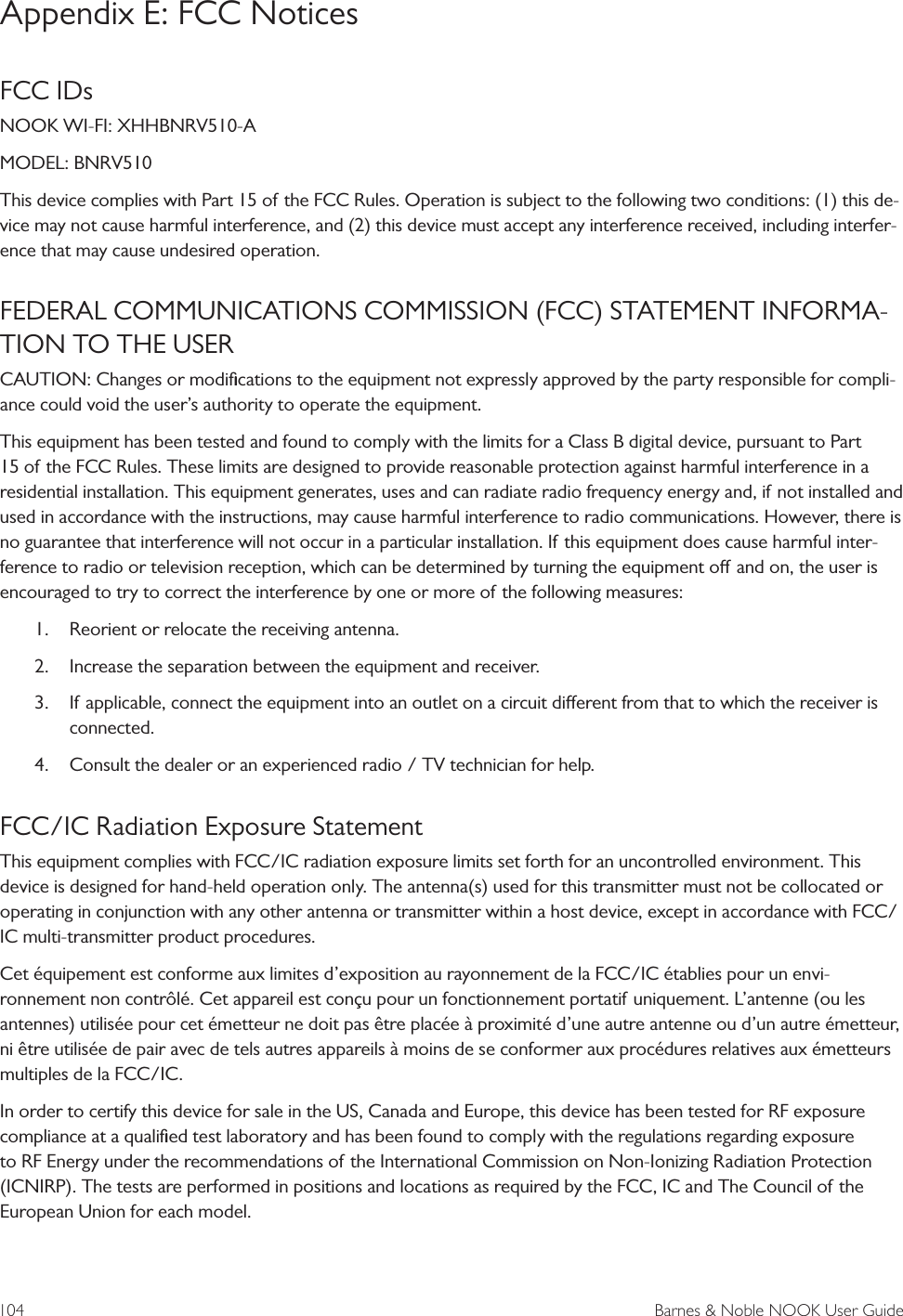 104  Barnes &amp; Noble NOOK User GuideAppendix E: FCC NoticesFCC IDs NOOK WI-FI: XHHBNRV510-AMODEL: BNRV510This device complies with Part 15 of the FCC Rules. Operation is subject to the following two conditions: (1) this de-vice may not cause harmful interference, and (2) this device must accept any interference received, including interfer-ence that may cause undesired operation.FEDERAL COMMUNICATIONS COMMISSION (FCC) STATEMENT INFORMA-TION TO THE USERCAUTION: Changes or modiﬁcations to the equipment not expressly approved by the party responsible for compli-ance could void the user&rsquo;s authority to operate the equipment.This equipment has been tested and found to comply with the limits for a Class B digital device, pursuant to Part 15 of the FCC Rules. These limits are designed to provide reasonable protection against harmful interference in a residential installation. This equipment generates, uses and can radiate radio frequency energy and, if not installed and used in accordance with the instructions, may cause harmful interference to radio communications. However, there is no guarantee that interference will not occur in a particular installation. If this equipment does cause harmful inter-ference to radio or television reception, which can be determined by turning the equipment o and on, the user is encouraged to try to correct the interference by one or more of the following measures:1. Reorient or relocate the receiving antenna.2. Increase the separation between the equipment and receiver.3. If applicable, connect the equipment into an outlet on a circuit dierent from that to which the receiver isconnected.4. Consult the dealer or an experienced radio / TV technician for help.FCC/IC Radiation Exposure StatementThis equipment complies with FCC/IC radiation exposure limits set forth for an uncontrolled environment. This device is designed for hand-held operation only. The antenna(s) used for this transmitter must not be collocated or operating in conjunction with any other antenna or transmitter within a host device, except in accordance with FCC/IC multi-transmitter product procedures.Cet &eacute;quipement est conforme aux limites d&rsquo;exposition au rayonnement de la FCC/IC &eacute;tablies pour un envi-ronnement non contr&ocirc;l&eacute;. Cet appareil est con&ccedil;u pour un fonctionnement portatif uniquement. L&rsquo;antenne (ou les antennes) utilis&eacute;e pour cet &eacute;metteur ne doit pas &ecirc;tre plac&eacute;e &agrave; proximit&eacute; d&rsquo;une autre antenne ou d&rsquo;un autre &eacute;metteur, ni &ecirc;tre utilis&eacute;e de pair avec de tels autres appareils &agrave; moins de se conformer aux proc&eacute;dures relatives aux &eacute;metteurs multiples de la FCC/IC.In order to certify this device for sale in the US, Canada and Europe, this device has been tested for RF exposure compliance at a qualiﬁed test laboratory and has been found to comply with the regulations regarding exposure to RF Energy under the recommendations of the International Commission on Non-Ionizing Radiation Protection (ICNIRP). The tests are performed in positions and locations as required by the FCC, IC and The Council of the European Union for each model.
