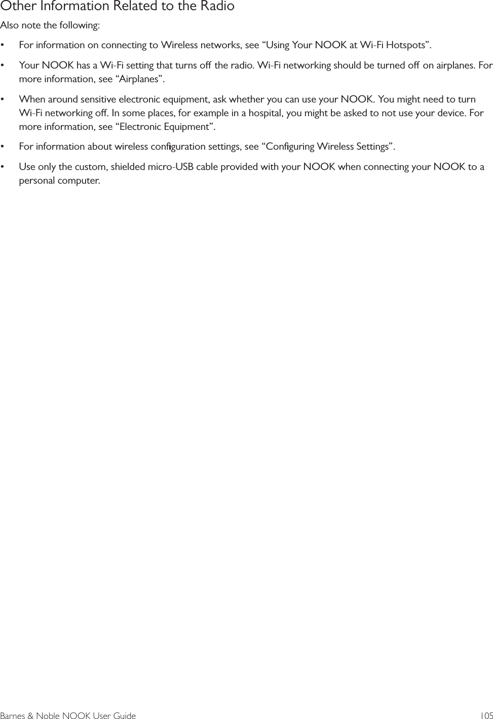 Barnes &amp; Noble NOOK User Guide  105Other Information Related to the RadioAlso note the following: &bull;For information on connecting to Wireless networks, see &ldquo;Using Your NOOK at Wi-Fi Hotspots&rdquo;.&bull;Your NOOK has a Wi-Fi setting that turns o the radio. Wi-Fi networking should be turned o on airplanes. Formore information, see &ldquo;Airplanes&rdquo;.&bull;When around sensitive electronic equipment, ask whether you can use your NOOK. You might need to turnWi-Fi networking o. In some places, for example in a hospital, you might be asked to not use your device. Formore information, see &ldquo;Electronic Equipment&rdquo;.&bull;For information about wireless conﬁguration settings, see &ldquo;Conﬁguring Wireless Settings&rdquo;.&bull;Use only the custom, shielded micro-USB cable provided with your NOOK when connecting your NOOK to apersonal computer.
