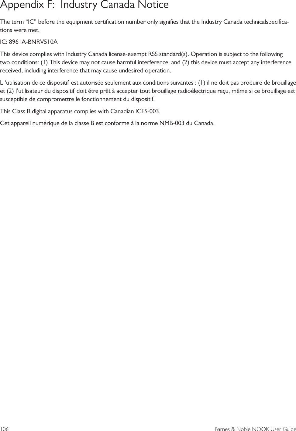 106  Barnes &amp; Noble NOOK User GuideAppendix F:  Industry Canada NoticeThe term &ldquo;IC&rdquo; before the equipment certiﬁcation number only signiﬁes that the Industry Canada technicalspeciﬁca-tions were met.IC: 8961A-BNRV510AThis device complies with Industry Canada license-exempt RSS standard(s). Operation is subject to the following two conditions: (1) This device may not cause harmful interference, and (2) this device must accept any interference received, including interference that may cause undesired operation.L &lsquo;utilisation de ce dispositif est autoris&eacute;e seulement aux conditions suivantes : (1) il ne doit pas produire de brouillage et (2) l&rsquo;utilisateur du dispositif doit &eacute;tre pr&ecirc;t &agrave; accepter tout brouillage radio&eacute;lectrique re&ccedil;u, m&ecirc;me si ce brouillage est susceptible de compromettre le fonctionnement du dispositif.This Class B digital apparatus complies with Canadian ICES-003.Cet appareil num&eacute;rique de la classe B est conforme &agrave; la norme NMB-003 du Canada. 
