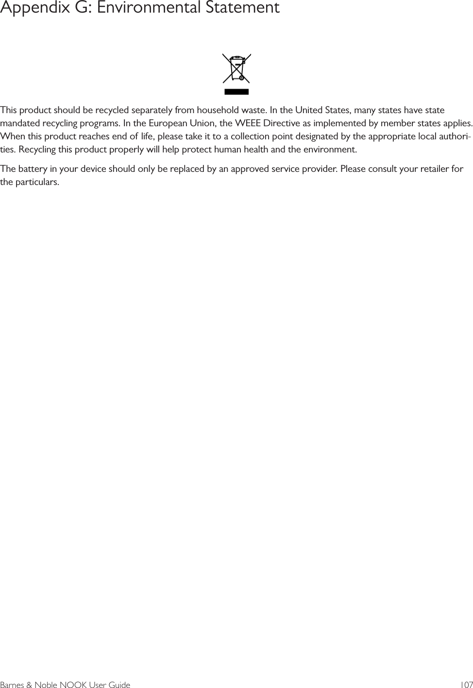 Barnes &amp; Noble NOOK User Guide  107Appendix G: Environmental StatementThis product should be recycled separately from household waste. In the United States, many states have state mandated recycling programs. In the European Union, the WEEE Directive as implemented by member states applies. When this product reaches end of life, please take it to a collection point designated by the appropriate local authori-ties. Recycling this product properly will help protect human health and the environment.The battery in your device should only be replaced by an approved service provider. Please consult your retailer for the particulars.