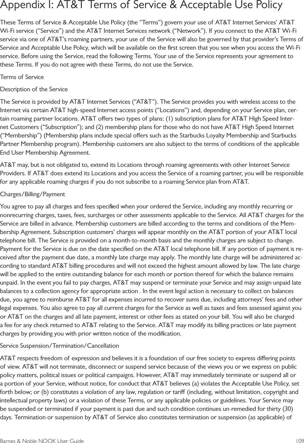 Barnes &amp; Noble NOOK User Guide  109Appendix I: AT&amp;T Terms of Service &amp; Acceptable Use PolicyThese Terms of Service &amp; Acceptable Use Policy (the &ldquo;Terms&rdquo;) govern your use of AT&amp;T Internet Services&rsquo; AT&amp;T Wi-Fi service (&ldquo;Service&rdquo;) and the AT&amp;T Internet Services network (&ldquo;Network&rdquo;). If you connect to the AT&amp;T Wi-Fi service via one of AT&amp;T&rsquo;s roaming partners, your use of the Service will also be governed by that provider&rsquo;s Terms of Service and Acceptable Use Policy, which will be available on the ﬁrst screen that you see when you access the Wi-Fi service. Before using the Service, read the following Terms. Your use of the Service represents your agreement to these Terms. If you do not agree with these Terms, do not use the Service.Terms of ServiceDescription of the ServiceThe Service is provided by AT&amp;T Internet Services (&ldquo;AT&amp;T&rdquo;). The Service provides you with wireless access to the Internet via certain AT&amp;T high-speed Internet access points (&ldquo;Locations&rdquo;) and, depending on your Service plan, cer-tain roaming partner locations. AT&amp;T oers two types of plans: (1) subscription plans for AT&amp;T High Speed Inter-net Customers (&ldquo;Subscription&rdquo;); and (2) membership plans for those who do not have AT&amp;T High Speed Internet (&ldquo;Membership&rdquo;) (Membership plans include special oers such as the Starbucks Loyalty Membership and Starbucks Partner Membership program). Membership customers are also subject to the terms of conditions of the applicable End User Membership Agreement.AT&amp;T may, but is not obligated to, extend its Locations through roaming agreements with other Internet Service Providers. If AT&amp;T does extend its Locations and you access the Service of a roaming partner, you will be responsible for any applicable roaming charges if you do not subscribe to a roaming Service plan from AT&amp;T.Charges/Billing/PaymentYou agree to pay all charges and fees speciﬁed when your ordered the Service, including any monthly recurring or nonrecurring charges, taxes, fees, surcharges or other assessments applicable to the Service. All AT&amp;T charges for the Service are billed in advance. Membership customers are billed according to the terms and conditions of the Mem-bership Agreement. Subscription customers&rsquo; charges will appear monthly on the AT&amp;T portion of your AT&amp;T local telephone bill. The Service is provided on a month-to-month basis and the monthly charges are subject to change. Payment for the Service is due on the date speciﬁed on the AT&amp;T local telephone bill. If any portion of payment is re-ceived after the payment due date, a monthly late charge may apply. The monthly late charge will be administered ac-cording to standard AT&amp;T billing procedures and will not exceed the highest amount allowed by law. The late charge will be applied to the entire outstanding balance for each month or portion thereof for which the balance remains unpaid. In the event you fail to pay charges, AT&amp;T may suspend or terminate your Service and may assign unpaid late balances to a collection agency for appropriate action . In the event legal action is necessary to collect on balances due, you agree to reimburse AT&amp;T for all expenses incurred to recover sums due, including attorneys&rsquo; fees and other legal expenses. You also agree to pay all current charges for the Service as well as taxes and fees assessed against you or AT&amp;T on the charges and all late payment, interest or other fees as stated on your bill. You will also be charged a fee for any check returned to AT&amp;T relating to the Service. AT&amp;T may modify its billing practices or late payment charges by providing you with prior written notice of the modiﬁcation.Service Suspension/Termination/CancellationAT&amp;T respects freedom of expression and believes it is a foundation of our free society to express diering points of view. AT&amp;T will not terminate, disconnect or suspend service because of the views you or we express on public policy matters, political issues or political campaigns. However, AT&amp;T may immediately terminate or suspend all or a portion of your Service, without notice, for conduct that AT&amp;T believes (a) violates the Acceptable Use Policy, set forth below; or (b) constitutes a violation of any law, regulation or tari (including, without limitation, copyright and intellectual property laws) or a violation of these Terms, or any applicable policies or guidelines. Your Service may be suspended or terminated if your payment is past due and such condition continues un-remedied for thirty (30) days. Termination or suspension by AT&amp;T of Service also constitutes termination or suspension (as applicable) of 