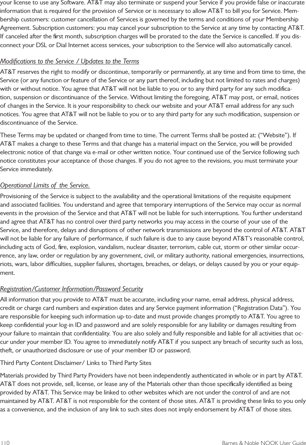 110  Barnes &amp; Noble NOOK User Guideyour license to use any Software. AT&amp;T may also terminate or suspend your Service if you provide false or inaccurate information that is required for the provision of Service or is necessary to allow AT&amp;T to bill you for Service. Mem-bership customers: customer cancellation of Services is governed by the terms and conditions of your Membership Agreement. Subscription customers: you may cancel your subscription to the Service at any time by contacting AT&amp;T. If canceled after the ﬁrst month, subscription charges will be prorated to the date the Service is cancelled. If you dis-connect your DSL or Dial Internet access services, your subscription to the Service will also automatically cancel.Modiﬁcations to the Service / Updates to the TermsAT&amp;T reserves the right to modify or discontinue, temporarily or permanently, at any time and from time to time, the Service (or any function or feature of the Service or any part thereof, including but not limited to rates and charges) with or without notice. You agree that AT&amp;T will not be liable to you or to any third party for any such modiﬁca-tion, suspension or discontinuance of the Service. Without limiting the foregoing, AT&amp;T may post, or email, notices of changes in the Service. It is your responsibility to check our website and your AT&amp;T email address for any such notices. You agree that AT&amp;T will not be liable to you or to any third party for any such modiﬁcation, suspension or discontinuance of the Service.These Terms may be updated or changed from time to time. The current Terms shall be posted at: (&ldquo;Website&rdquo;). If AT&amp;T makes a change to these Terms and that change has a material impact on the Service, you will be provided electronic notice of that change via e-mail or other written notice. Your continued use of the Service following such notice constitutes your acceptance of those changes. If you do not agree to the revisions, you must terminate your Service immediately.Operational Limits of  the Service.Provisioning of the Service is subject to the availability and the operational limitations of the requisite equipment and associated facilities. You understand and agree that temporary interruptions of the Service may occur as normal events in the provision of the Service and that AT&amp;T will not be liable for such interruptions. You further understand and agree that AT&amp;T has no control over third party networks you may access in the course of your use of the Service, and therefore, delays and disruptions of other network transmissions are beyond the control of AT&amp;T. AT&amp;T will not be liable for any failure of performance, if such failure is due to any cause beyond AT&amp;T&rsquo;s reasonable control, including acts of God, ﬁre, explosion, vandalism, nuclear disaster, terrorism, cable cut, storm or other similar occur-rence, any law, order or regulation by any government, civil, or military authority, national emergencies, insurrections, riots, wars, labor diculties, supplier failures, shortages, breaches, or delays, or delays caused by you or your equip-ment.Registration/Customer Information/Password SecurityAll information that you provide to AT&amp;T must be accurate, including your name, email address, physical address, credit or charge card numbers and expiration dates and any Service payment information (&ldquo;Registration Data&rdquo;). You are responsible for keeping such information up-to-date and must provide changes promptly to AT&amp;T. You agree to keep conﬁdential your log-in ID and password and are solely responsible for any liability or damages resulting from your failure to maintain that conﬁdentiality. You are also solely and fully responsible and liable for all activities that oc-cur under your member ID. You agree to immediately notify AT&amp;T if you suspect any breach of security such as loss, theft, or unauthorized disclosure or use of your member ID or password.Third Party Content Disclaimer/ Links to Third Party SitesMaterials provided by Third Party Providers have not been independently authenticated in whole or in part by AT&amp;T. AT&amp;T does not provide, sell, license, or lease any of the Materials other than those speciﬁcally identiﬁed as being provided by AT&amp;T. This Service may be linked to other websites which are not under the control of and are not maintained by AT&amp;T. AT&amp;T is not responsible for the content of those sites. AT&amp;T is providing these links to you only as a convenience, and the inclusion of any link to such sites does not imply endorsement by AT&amp;T of those sites.