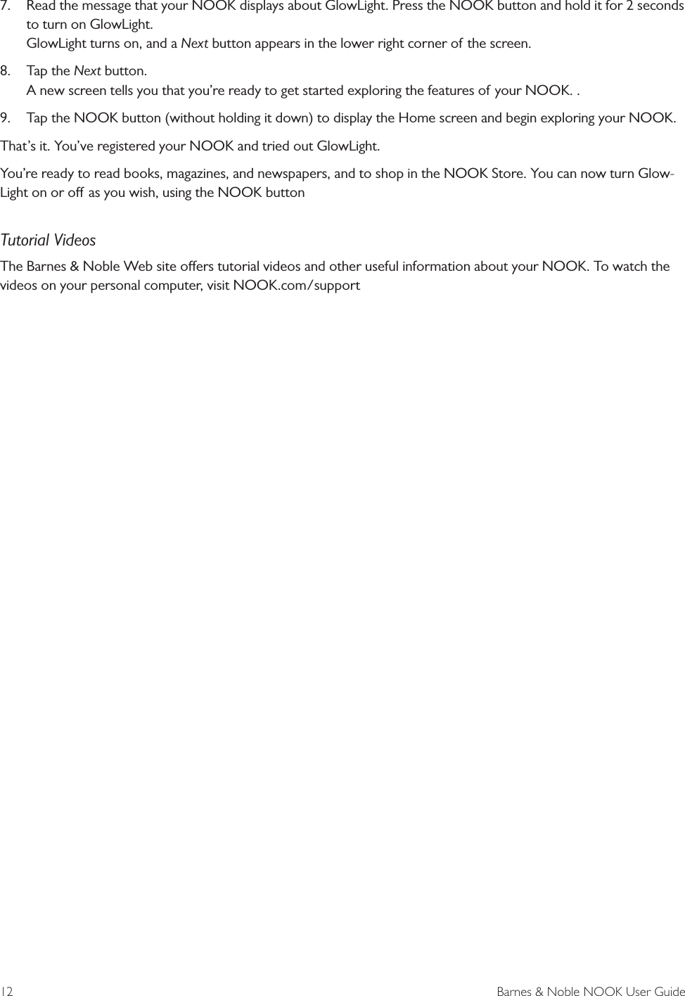 12  Barnes &amp; Noble NOOK User Guide7.  Read the message that your NOOK displays about GlowLight. Press the NOOK button and hold it for 2 seconds to turn on GlowLight. GlowLight turns on, and a Next button appears in the lower right corner of the screen.8.  Tap the Next button. A new screen tells you that you&rsquo;re ready to get started exploring the features of your NOOK. .9.  Tap the NOOK button (without holding it down) to display the Home screen and begin exploring your NOOK.That&rsquo;s it. You&rsquo;ve registered your NOOK and tried out GlowLight.You&rsquo;re ready to read books, magazines, and newspapers, and to shop in the NOOK Store. You can now turn Glow-Light on or o as you wish, using the NOOK buttonTutorial VideosThe Barnes &amp; Noble Web site oers tutorial videos and other useful information about your NOOK. To watch the videos on your personal computer, visit NOOK.com/support