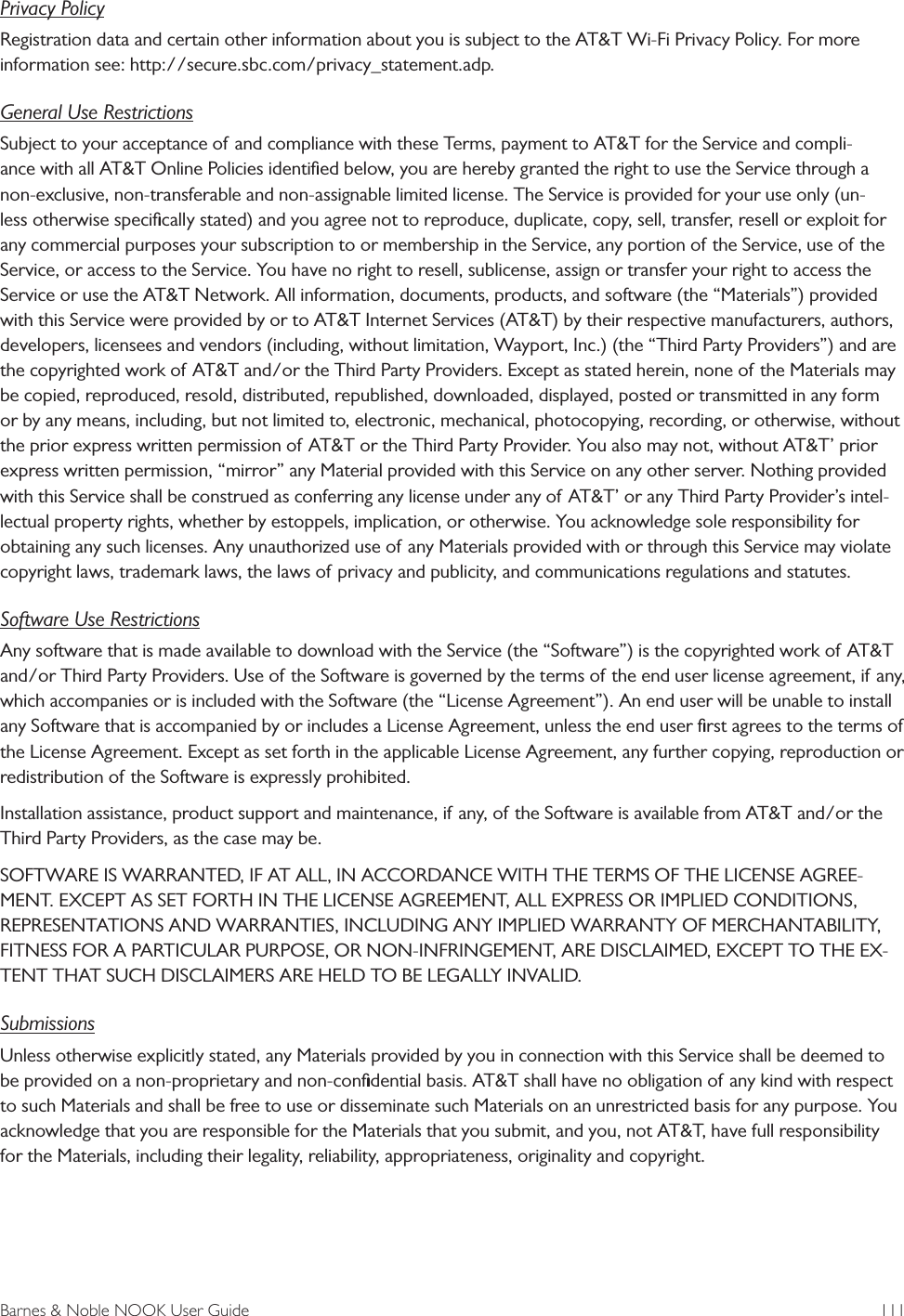 Barnes &amp; Noble NOOK User Guide  111Privacy PolicyRegistration data and certain other information about you is subject to the AT&amp;T Wi-Fi Privacy Policy. For more information see: http://secure.sbc.com/privacy_statement.adp.General Use RestrictionsSubject to your acceptance of and compliance with these Terms, payment to AT&amp;T for the Service and compli-ance with all AT&amp;T Online Policies identiﬁed below, you are hereby granted the right to use the Service through a non-exclusive, non-transferable and non-assignable limited license. The Service is provided for your use only (un-less otherwise speciﬁcally stated) and you agree not to reproduce, duplicate, copy, sell, transfer, resell or exploit for any commercial purposes your subscription to or membership in the Service, any portion of the Service, use of the Service, or access to the Service. You have no right to resell, sublicense, assign or transfer your right to access the Service or use the AT&amp;T Network. All information, documents, products, and software (the &ldquo;Materials&rdquo;) provided with this Service were provided by or to AT&amp;T Internet Services (AT&amp;T) by their respective manufacturers, authors, developers, licensees and vendors (including, without limitation, Wayport, Inc.) (the &ldquo;Third Party Providers&rdquo;) and are the copyrighted work of AT&amp;T and/or the Third Party Providers. Except as stated herein, none of the Materials may be copied, reproduced, resold, distributed, republished, downloaded, displayed, posted or transmitted in any form or by any means, including, but not limited to, electronic, mechanical, photocopying, recording, or otherwise, without the prior express written permission of AT&amp;T or the Third Party Provider. You also may not, without AT&amp;T&rsquo; prior express written permission, &ldquo;mirror&rdquo; any Material provided with this Service on any other server. Nothing provided with this Service shall be construed as conferring any license under any of AT&amp;T&rsquo; or any Third Party Provider&rsquo;s intel-lectual property rights, whether by estoppels, implication, or otherwise. You acknowledge sole responsibility for obtaining any such licenses. Any unauthorized use of any Materials provided with or through this Service may violate copyright laws, trademark laws, the laws of privacy and publicity, and communications regulations and statutes.Software Use RestrictionsAny software that is made available to download with the Service (the &ldquo;Software&rdquo;) is the copyrighted work of AT&amp;T and/or Third Party Providers. Use of the Software is governed by the terms of the end user license agreement, if any, which accompanies or is included with the Software (the &ldquo;License Agreement&rdquo;). An end user will be unable to install any Software that is accompanied by or includes a License Agreement, unless the end user ﬁrst agrees to the terms of the License Agreement. Except as set forth in the applicable License Agreement, any further copying, reproduction or redistribution of the Software is expressly prohibited.Installation assistance, product support and maintenance, if any, of the Software is available from AT&amp;T and/or the Third Party Providers, as the case may be.SOFTWARE IS WARRANTED, IF AT ALL, IN ACCORDANCE WITH THE TERMS OF THE LICENSE AGREE-MENT. EXCEPT AS SET FORTH IN THE LICENSE AGREEMENT, ALL EXPRESS OR IMPLIED CONDITIONS, REPRESENTATIONS AND WARRANTIES, INCLUDING ANY IMPLIED WARRANTY OF MERCHANTABILITY, FITNESS FOR A PARTICULAR PURPOSE, OR NON-INFRINGEMENT, ARE DISCLAIMED, EXCEPT TO THE EX-TENT THAT SUCH DISCLAIMERS ARE HELD TO BE LEGALLY INVALID.SubmissionsUnless otherwise explicitly stated, any Materials provided by you in connection with this Service shall be deemed to be provided on a non-proprietary and non-conﬁdential basis. AT&amp;T shall have no obligation of any kind with respect to such Materials and shall be free to use or disseminate such Materials on an unrestricted basis for any purpose. You acknowledge that you are responsible for the Materials that you submit, and you, not AT&amp;T, have full responsibility for the Materials, including their legality, reliability, appropriateness, originality and copyright.