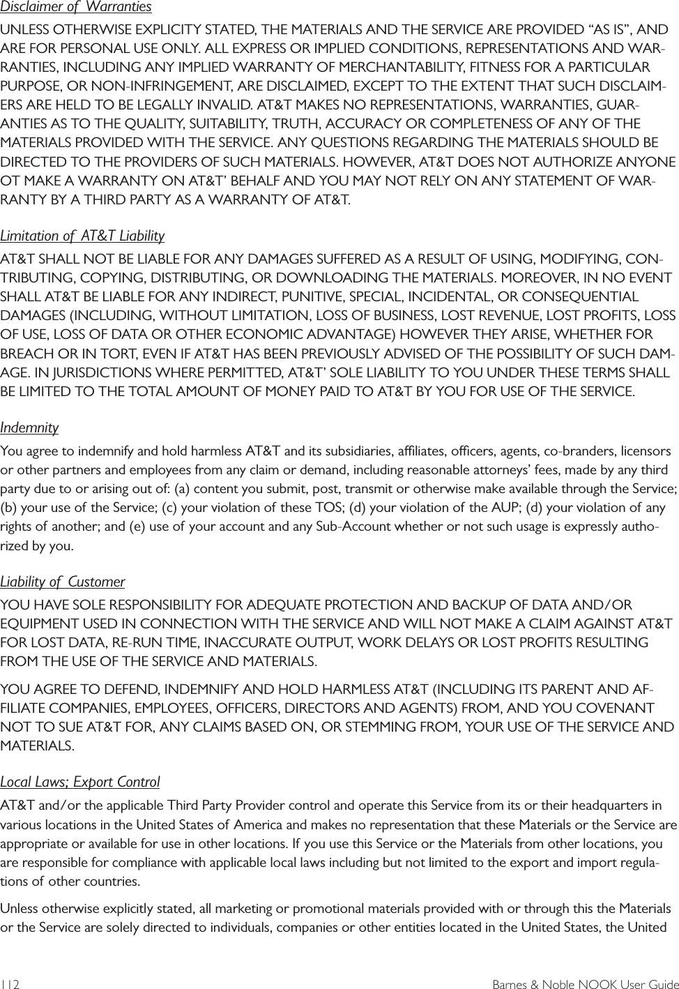 112  Barnes &amp; Noble NOOK User GuideDisclaimer of  WarrantiesUNLESS OTHERWISE EXPLICITY STATED, THE MATERIALS AND THE SERVICE ARE PROVIDED &ldquo;AS IS&rdquo;, AND ARE FOR PERSONAL USE ONLY. ALL EXPRESS OR IMPLIED CONDITIONS, REPRESENTATIONS AND WAR-RANTIES, INCLUDING ANY IMPLIED WARRANTY OF MERCHANTABILITY, FITNESS FOR A PARTICULAR PURPOSE, OR NON-INFRINGEMENT, ARE DISCLAIMED, EXCEPT TO THE EXTENT THAT SUCH DISCLAIM-ERS ARE HELD TO BE LEGALLY INVALID. AT&amp;T MAKES NO REPRESENTATIONS, WARRANTIES, GUAR-ANTIES AS TO THE QUALITY, SUITABILITY, TRUTH, ACCURACY OR COMPLETENESS OF ANY OF THE MATERIALS PROVIDED WITH THE SERVICE. ANY QUESTIONS REGARDING THE MATERIALS SHOULD BE DIRECTED TO THE PROVIDERS OF SUCH MATERIALS. HOWEVER, AT&amp;T DOES NOT AUTHORIZE ANYONE OT MAKE A WARRANTY ON AT&amp;T&rsquo; BEHALF AND YOU MAY NOT RELY ON ANY STATEMENT OF WAR-RANTY BY A THIRD PARTY AS A WARRANTY OF AT&amp;T.Limitation of  AT&amp;T LiabilityAT&amp;T SHALL NOT BE LIABLE FOR ANY DAMAGES SUFFERED AS A RESULT OF USING, MODIFYING, CON-TRIBUTING, COPYING, DISTRIBUTING, OR DOWNLOADING THE MATERIALS. MOREOVER, IN NO EVENT SHALL AT&amp;T BE LIABLE FOR ANY INDIRECT, PUNITIVE, SPECIAL, INCIDENTAL, OR CONSEQUENTIAL DAMAGES (INCLUDING, WITHOUT LIMITATION, LOSS OF BUSINESS, LOST REVENUE, LOST PROFITS, LOSS OF USE, LOSS OF DATA OR OTHER ECONOMIC ADVANTAGE) HOWEVER THEY ARISE, WHETHER FOR BREACH OR IN TORT, EVEN IF AT&amp;T HAS BEEN PREVIOUSLY ADVISED OF THE POSSIBILITY OF SUCH DAM-AGE. IN JURISDICTIONS WHERE PERMITTED, AT&amp;T&rsquo; SOLE LIABILITY TO YOU UNDER THESE TERMS SHALL BE LIMITED TO THE TOTAL AMOUNT OF MONEY PAID TO AT&amp;T BY YOU FOR USE OF THE SERVICE.IndemnityYou agree to indemnify and hold harmless AT&amp;T and its subsidiaries, aliates, ocers, agents, co-branders, licensors or other partners and employees from any claim or demand, including reasonable attorneys&rsquo; fees, made by any third party due to or arising out of: (a) content you submit, post, transmit or otherwise make available through the Service; (b) your use of the Service; (c) your violation of these TOS; (d) your violation of the AUP; (d) your violation of any rights of another; and (e) use of your account and any Sub-Account whether or not such usage is expressly autho-rized by you.Liability of  CustomerYOU HAVE SOLE RESPONSIBILITY FOR ADEQUATE PROTECTION AND BACKUP OF DATA AND/OR EQUIPMENT USED IN CONNECTION WITH THE SERVICE AND WILL NOT MAKE A CLAIM AGAINST AT&amp;T FOR LOST DATA, RE-RUN TIME, INACCURATE OUTPUT, WORK DELAYS OR LOST PROFITS RESULTING FROM THE USE OF THE SERVICE AND MATERIALS.YOU AGREE TO DEFEND, INDEMNIFY AND HOLD HARMLESS AT&amp;T (INCLUDING ITS PARENT AND AF-FILIATE COMPANIES, EMPLOYEES, OFFICERS, DIRECTORS AND AGENTS) FROM, AND YOU COVENANT NOT TO SUE AT&amp;T FOR, ANY CLAIMS BASED ON, OR STEMMING FROM, YOUR USE OF THE SERVICE AND MATERIALS.Local Laws; Export ControlAT&amp;T and/or the applicable Third Party Provider control and operate this Service from its or their headquarters in various locations in the United States of America and makes no representation that these Materials or the Service are appropriate or available for use in other locations. If you use this Service or the Materials from other locations, you are responsible for compliance with applicable local laws including but not limited to the export and import regula-tions of other countries.Unless otherwise explicitly stated, all marketing or promotional materials provided with or through this the Materials or the Service are solely directed to individuals, companies or other entities located in the United States, the United 