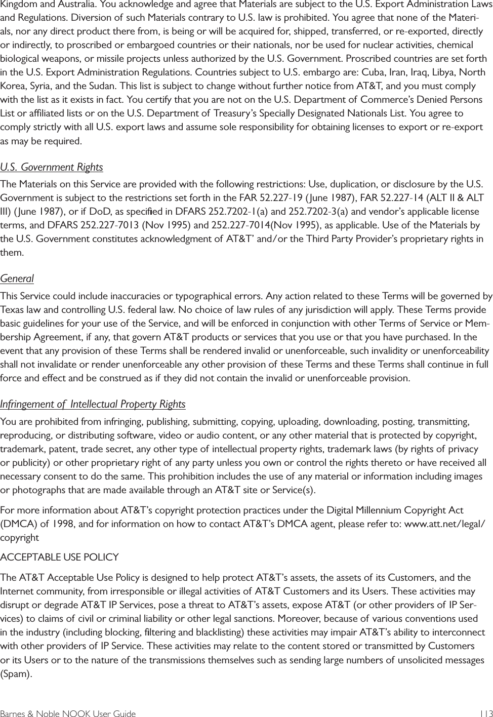 Barnes &amp; Noble NOOK User Guide  113Kingdom and Australia. You acknowledge and agree that Materials are subject to the U.S. Export Administration Laws and Regulations. Diversion of such Materials contrary to U.S. law is prohibited. You agree that none of the Materi-als, nor any direct product there from, is being or will be acquired for, shipped, transferred, or re-exported, directly or indirectly, to proscribed or embargoed countries or their nationals, nor be used for nuclear activities, chemical biological weapons, or missile projects unless authorized by the U.S. Government. Proscribed countries are set forth in the U.S. Export Administration Regulations. Countries subject to U.S. embargo are: Cuba, Iran, Iraq, Libya, North Korea, Syria, and the Sudan. This list is subject to change without further notice from AT&amp;T, and you must comply with the list as it exists in fact. You certify that you are not on the U.S. Department of Commerce&rsquo;s Denied Persons List or aliated lists or on the U.S. Department of Treasury&rsquo;s Specially Designated Nationals List. You agree to comply strictly with all U.S. export laws and assume sole responsibility for obtaining licenses to export or re-export as may be required.U.S. Government RightsThe Materials on this Service are provided with the following restrictions: Use, duplication, or disclosure by the U.S. Government is subject to the restrictions set forth in the FAR 52.227-19 (June 1987), FAR 52.227-14 (ALT II &amp; ALT III) (June 1987), or if DoD, as speciﬁed in DFARS 252.7202-1(a) and 252.7202-3(a) and vendor&rsquo;s applicable license terms, and DFARS 252.227-7013 (Nov 1995) and 252.227-7014(Nov 1995), as applicable. Use of the Materials by the U.S. Government constitutes acknowledgment of AT&amp;T&rsquo; and/or the Third Party Provider&rsquo;s proprietary rights in them.GeneralThis Service could include inaccuracies or typographical errors. Any action related to these Terms will be governed by Texas law and controlling U.S. federal law. No choice of law rules of any jurisdiction will apply. These Terms provide basic guidelines for your use of the Service, and will be enforced in conjunction with other Terms of Service or Mem-bership Agreement, if any, that govern AT&amp;T products or services that you use or that you have purchased. In the event that any provision of these Terms shall be rendered invalid or unenforceable, such invalidity or unenforceability shall not invalidate or render unenforceable any other provision of these Terms and these Terms shall continue in full force and eect and be construed as if they did not contain the invalid or unenforceable provision.Infringement of  Intellectual Property RightsYou are prohibited from infringing, publishing, submitting, copying, uploading, downloading, posting, transmitting, reproducing, or distributing software, video or audio content, or any other material that is protected by copyright, trademark, patent, trade secret, any other type of intellectual property rights, trademark laws (by rights of privacy or publicity) or other proprietary right of any party unless you own or control the rights thereto or have received all necessary consent to do the same. This prohibition includes the use of any material or information including images or photographs that are made available through an AT&amp;T site or Service(s).For more information about AT&amp;T&rsquo;s copyright protection practices under the Digital Millennium Copyright Act (DMCA) of 1998, and for information on how to contact AT&amp;T&rsquo;s DMCA agent, please refer to: www.att.net/legal/copyrightACCEPTABLE USE POLICYThe AT&amp;T Acceptable Use Policy is designed to help protect AT&amp;T&rsquo;s assets, the assets of its Customers, and the Internet community, from irresponsible or illegal activities of AT&amp;T Customers and its Users. These activities may disrupt or degrade AT&amp;T IP Services, pose a threat to AT&amp;T&rsquo;s assets, expose AT&amp;T (or other providers of IP Ser-vices) to claims of civil or criminal liability or other legal sanctions. Moreover, because of various conventions used in the industry (including blocking, ﬁltering and blacklisting) these activities may impair AT&amp;T&rsquo;s ability to interconnect with other providers of IP Service. These activities may relate to the content stored or transmitted by Customers or its Users or to the nature of the transmissions themselves such as sending large numbers of unsolicited messages (Spam).