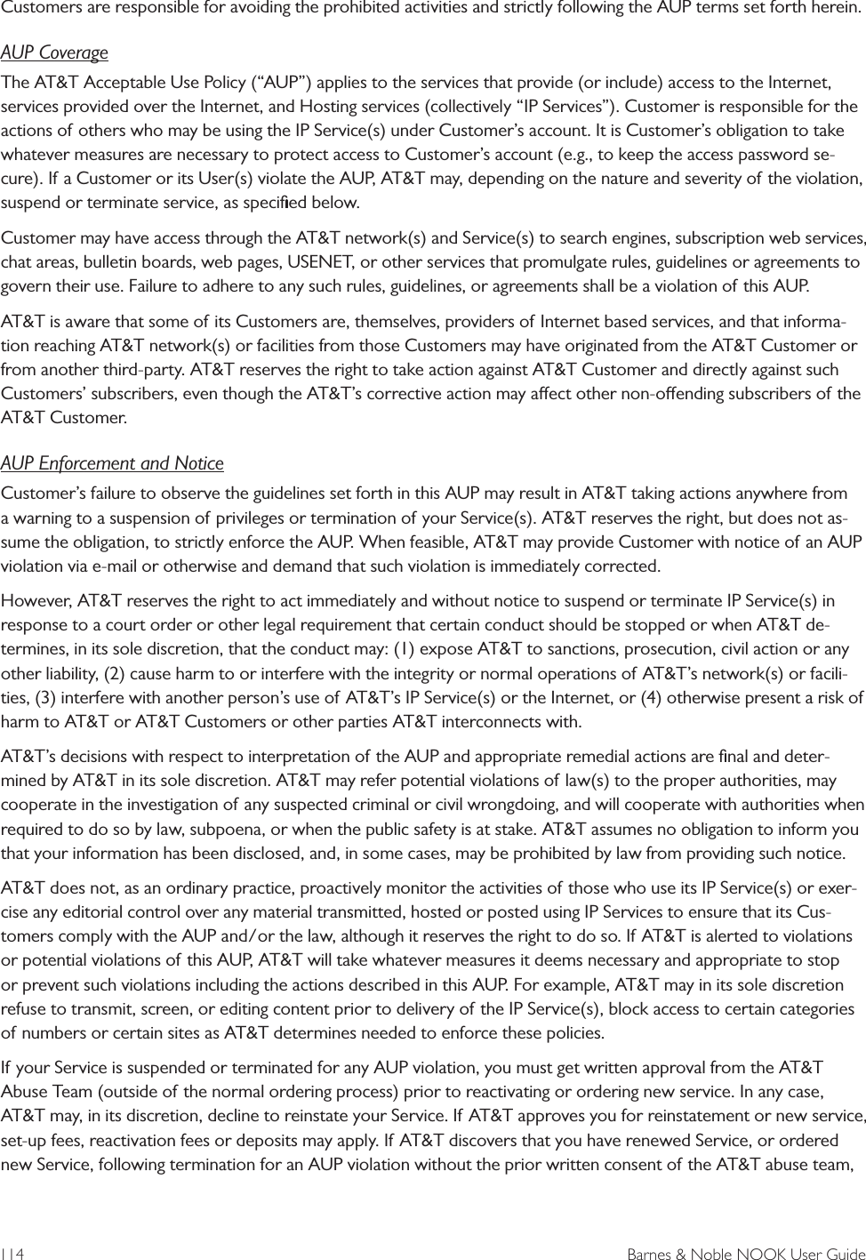 114  Barnes &amp; Noble NOOK User GuideCustomers are responsible for avoiding the prohibited activities and strictly following the AUP terms set forth herein.AUP CoverageThe AT&amp;T Acceptable Use Policy (&ldquo;AUP&rdquo;) applies to the services that provide (or include) access to the Internet, services provided over the Internet, and Hosting services (collectively &ldquo;IP Services&rdquo;). Customer is responsible for the actions of others who may be using the IP Service(s) under Customer&rsquo;s account. It is Customer&rsquo;s obligation to take whatever measures are necessary to protect access to Customer&rsquo;s account (e.g., to keep the access password se-cure). If a Customer or its User(s) violate the AUP, AT&amp;T may, depending on the nature and severity of the violation, suspend or terminate service, as speciﬁed below.Customer may have access through the AT&amp;T network(s) and Service(s) to search engines, subscription web services, chat areas, bulletin boards, web pages, USENET, or other services that promulgate rules, guidelines or agreements to govern their use. Failure to adhere to any such rules, guidelines, or agreements shall be a violation of this AUP.AT&amp;T is aware that some of its Customers are, themselves, providers of Internet based services, and that informa-tion reaching AT&amp;T network(s) or facilities from those Customers may have originated from the AT&amp;T Customer or from another third-party. AT&amp;T reserves the right to take action against AT&amp;T Customer and directly against such Customers&rsquo; subscribers, even though the AT&amp;T&rsquo;s corrective action may aect other non-oending subscribers of the AT&amp;T Customer.AUP Enforcement and NoticeCustomer&rsquo;s failure to observe the guidelines set forth in this AUP may result in AT&amp;T taking actions anywhere from a warning to a suspension of privileges or termination of your Service(s). AT&amp;T reserves the right, but does not as-sume the obligation, to strictly enforce the AUP. When feasible, AT&amp;T may provide Customer with notice of an AUP violation via e-mail or otherwise and demand that such violation is immediately corrected.However, AT&amp;T reserves the right to act immediately and without notice to suspend or terminate IP Service(s) in response to a court order or other legal requirement that certain conduct should be stopped or when AT&amp;T de-termines, in its sole discretion, that the conduct may: (1) expose AT&amp;T to sanctions, prosecution, civil action or any other liability, (2) cause harm to or interfere with the integrity or normal operations of AT&amp;T&rsquo;s network(s) or facili-ties, (3) interfere with another person&rsquo;s use of AT&amp;T&rsquo;s IP Service(s) or the Internet, or (4) otherwise present a risk of harm to AT&amp;T or AT&amp;T Customers or other parties AT&amp;T interconnects with.AT&amp;T&rsquo;s decisions with respect to interpretation of the AUP and appropriate remedial actions are ﬁnal and deter-mined by AT&amp;T in its sole discretion. AT&amp;T may refer potential violations of law(s) to the proper authorities, may cooperate in the investigation of any suspected criminal or civil wrongdoing, and will cooperate with authorities when required to do so by law, subpoena, or when the public safety is at stake. AT&amp;T assumes no obligation to inform you that your information has been disclosed, and, in some cases, may be prohibited by law from providing such notice.AT&amp;T does not, as an ordinary practice, proactively monitor the activities of those who use its IP Service(s) or exer-cise any editorial control over any material transmitted, hosted or posted using IP Services to ensure that its Cus-tomers comply with the AUP and/or the law, although it reserves the right to do so. If AT&amp;T is alerted to violations or potential violations of this AUP, AT&amp;T will take whatever measures it deems necessary and appropriate to stop or prevent such violations including the actions described in this AUP. For example, AT&amp;T may in its sole discretion refuse to transmit, screen, or editing content prior to delivery of the IP Service(s), block access to certain categories of numbers or certain sites as AT&amp;T determines needed to enforce these policies.If your Service is suspended or terminated for any AUP violation, you must get written approval from the AT&amp;T Abuse Team (outside of the normal ordering process) prior to reactivating or ordering new service. In any case, AT&amp;T may, in its discretion, decline to reinstate your Service. If AT&amp;T approves you for reinstatement or new service, set-up fees, reactivation fees or deposits may apply. If AT&amp;T discovers that you have renewed Service, or ordered new Service, following termination for an AUP violation without the prior written consent of the AT&amp;T abuse team, 