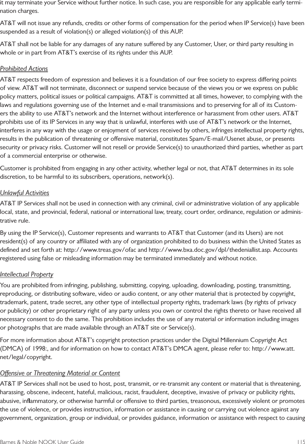 Barnes &amp; Noble NOOK User Guide  115it may terminate your Service without further notice. In such case, you are responsible for any applicable early termi-nation charges.AT&amp;T will not issue any refunds, credits or other forms of compensation for the period when IP Service(s) have been suspended as a result of violation(s) or alleged violation(s) of this AUP.AT&amp;T shall not be liable for any damages of any nature suered by any Customer, User, or third party resulting in whole or in part from AT&amp;T&rsquo;s exercise of its rights under this AUP.Prohibited ActionsAT&amp;T respects freedom of expression and believes it is a foundation of our free society to express diering points of view. AT&amp;T will not terminate, disconnect or suspend service because of the views you or we express on public policy matters, political issues or political campaigns. AT&amp;T is committed at all times, however, to complying with the laws and regulations governing use of the Internet and e-mail transmissions and to preserving for all of its Custom-ers the ability to use AT&amp;T&rsquo;s network and the Internet without interference or harassment from other users. AT&amp;T prohibits use of its IP Services in any way that is unlawful, interferes with use of AT&amp;T&rsquo;s network or the Internet, interferes in any way with the usage or enjoyment of services received by others, infringes intellectual property rights, results in the publication of threatening or oensive material, constitutes Spam/E-mail/Usenet abuse, or presents security or privacy risks. Customer will not resell or provide Service(s) to unauthorized third parties, whether as part of a commercial enterprise or otherwise.Customer is prohibited from engaging in any other activity, whether legal or not, that AT&amp;T determines in its sole discretion, to be harmful to its subscribers, operations, network(s).Unlawful ActivitiesAT&amp;T IP Services shall not be used in connection with any criminal, civil or administrative violation of any applicable local, state, and provincial, federal, national or international law, treaty, court order, ordinance, regulation or adminis-trative rule.By using the IP Service(s), Customer represents and warrants to AT&amp;T that Customer (and its Users) are not resident(s) of any country or aliated with any of organization prohibited to do business within the United States as deﬁned and set forth at: http://www.treas.gov/ofac and http://www.bxa.doc.gov/dpl/thedeniallist.asp. Accounts registered using false or misleading information may be terminated immediately and without notice.Intellectual PropertyYou are prohibited from infringing, publishing, submitting, copying, uploading, downloading, posting, transmitting, reproducing, or distributing software, video or audio content, or any other material that is protected by copyright, trademark, patent, trade secret, any other type of intellectual property rights, trademark laws (by rights of privacy or publicity) or other proprietary right of any party unless you own or control the rights thereto or have received all necessary consent to do the same. This prohibition includes the use of any material or information including images or photographs that are made available through an AT&amp;T site or Service(s).For more information about AT&amp;T&rsquo;s copyright protection practices under the Digital Millennium Copyright Act (DMCA) of 1998:, and for information on how to contact AT&amp;T&rsquo;s DMCA agent, please refer to: http://www.att.net/legal/copyright.Oensive or Threatening Material or ContentAT&amp;T IP Services shall not be used to host, post, transmit, or re-transmit any content or material that is threatening, harassing, obscene, indecent, hateful, malicious, racist, fraudulent, deceptive, invasive of privacy or publicity rights, abusive, inﬂammatory, or otherwise harmful or oensive to third parties, treasonous, excessively violent or promotes the use of violence, or provides instruction, information or assistance in causing or carrying out violence against any government, organization, group or individual, or provides guidance, information or assistance with respect to causing 