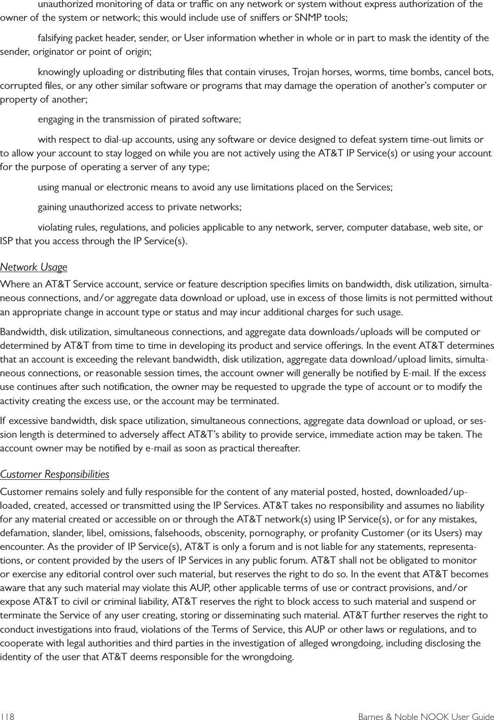 118  Barnes &amp; Noble NOOK User Guide   unauthorized monitoring of data or trac on any network or system without express authorization of the owner of the system or network; this would include use of sniers or SNMP tools;   falsifying packet header, sender, or User information whether in whole or in part to mask the identity of the sender, originator or point of origin;   knowingly uploading or distributing ﬁles that contain viruses, Trojan horses, worms, time bombs, cancel bots, corrupted ﬁles, or any other similar software or programs that may damage the operation of another&rsquo;s computer or property of another;   engaging in the transmission of pirated software;   with respect to dial-up accounts, using any software or device designed to defeat system time-out limits or to allow your account to stay logged on while you are not actively using the AT&amp;T IP Service(s) or using your account for the purpose of operating a server of any type;   using manual or electronic means to avoid any use limitations placed on the Services;   gaining unauthorized access to private networks;   violating rules, regulations, and policies applicable to any network, server, computer database, web site, or ISP that you access through the IP Service(s).Network UsageWhere an AT&amp;T Service account, service or feature description speciﬁes limits on bandwidth, disk utilization, simulta-neous connections, and/or aggregate data download or upload, use in excess of those limits is not permitted without an appropriate change in account type or status and may incur additional charges for such usage.Bandwidth, disk utilization, simultaneous connections, and aggregate data downloads/uploads will be computed or determined by AT&amp;T from time to time in developing its product and service oerings. In the event AT&amp;T determines that an account is exceeding the relevant bandwidth, disk utilization, aggregate data download/upload limits, simulta-neous connections, or reasonable session times, the account owner will generally be notiﬁed by E-mail. If the excess use continues after such notiﬁcation, the owner may be requested to upgrade the type of account or to modify the activity creating the excess use, or the account may be terminated.If excessive bandwidth, disk space utilization, simultaneous connections, aggregate data download or upload, or ses-sion length is determined to adversely aect AT&amp;T&rsquo;s ability to provide service, immediate action may be taken. The account owner may be notiﬁed by e-mail as soon as practical thereafter.Customer ResponsibilitiesCustomer remains solely and fully responsible for the content of any material posted, hosted, downloaded/up-loaded, created, accessed or transmitted using the IP Services. AT&amp;T takes no responsibility and assumes no liability for any material created or accessible on or through the AT&amp;T network(s) using IP Service(s), or for any mistakes, defamation, slander, libel, omissions, falsehoods, obscenity, pornography, or profanity Customer (or its Users) may encounter. As the provider of IP Service(s), AT&amp;T is only a forum and is not liable for any statements, representa-tions, or content provided by the users of IP Services in any public forum. AT&amp;T shall not be obligated to monitor or exercise any editorial control over such material, but reserves the right to do so. In the event that AT&amp;T becomes aware that any such material may violate this AUP, other applicable terms of use or contract provisions, and/or expose AT&amp;T to civil or criminal liability, AT&amp;T reserves the right to block access to such material and suspend or terminate the Service of any user creating, storing or disseminating such material. AT&amp;T further reserves the right to conduct investigations into fraud, violations of the Terms of Service, this AUP or other laws or regulations, and to cooperate with legal authorities and third parties in the investigation of alleged wrongdoing, including disclosing the identity of the user that AT&amp;T deems responsible for the wrongdoing.