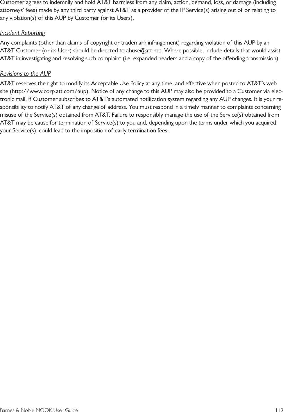 Barnes &amp; Noble NOOK User Guide  119Customer agrees to indemnify and hold AT&amp;T harmless from any claim, action, demand, loss, or damage (including attorneys&rsquo; fees) made by any third party against AT&amp;T as a provider of the IP Service(s) arising out of or relating to any violation(s) of this AUP by Customer (or its Users).Incident ReportingAny complaints (other than claims of copyright or trademark infringement) regarding violation of this AUP by an AT&amp;T Customer (or its User) should be directed to abuse@att.net. Where possible, include details that would assist AT&amp;T in investigating and resolving such complaint (i.e. expanded headers and a copy of the oending transmission).Revisions to the AUPAT&amp;T reserves the right to modify its Acceptable Use Policy at any time, and eective when posted to AT&amp;T&rsquo;s web site (http://www.corp.att.com/aup). Notice of any change to this AUP may also be provided to a Customer via elec-tronic mail, if Customer subscribes to AT&amp;T&rsquo;s automated notiﬁcation system regarding any AUP changes. It is your re-sponsibility to notify AT&amp;T of any change of address. You must respond in a timely manner to complaints concerning misuse of the Service(s) obtained from AT&amp;T. Failure to responsibly manage the use of the Service(s) obtained from AT&amp;T may be cause for termination of Service(s) to you and, depending upon the terms under which you acquired your Service(s), could lead to the imposition of early termination fees.