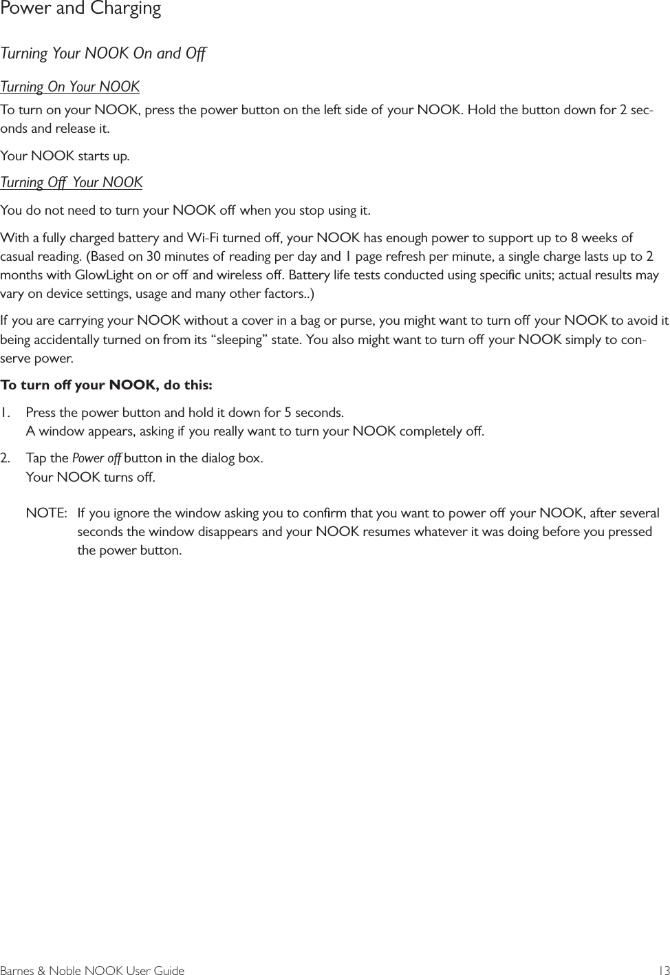 Barnes &amp; Noble NOOK User Guide  13Power and ChargingTurning Your NOOK On and OTurning On Your NOOKTo turn on your NOOK, press the power button on the left side of your NOOK. Hold the button down for 2 sec-onds and release it.Your NOOK starts up.Turning O  Your NOOKYou do not need to turn your NOOK o when you stop using it. With a fully charged battery and Wi-Fi turned o, your NOOK has enough power to support up to 8 weeks of casual reading. (Based on 30 minutes of reading per day and 1 page refresh per minute, a single charge lasts up to 2 months with GlowLight on or o and wireless o. Battery life tests conducted using speciﬁc units; actual results may vary on device settings, usage and many other factors..)If you are carrying your NOOK without a cover in a bag or purse, you might want to turn o your NOOK to avoid it being accidentally turned on from its &ldquo;sleeping&rdquo; state. You also might want to turn o your NOOK simply to con-serve power.To turn o your NOOK, do this:1. Press the power button and hold it down for 5 seconds.A window appears, asking if you really want to turn your NOOK completely o.2. Tap the Power o button in the dialog box.Your NOOK turns o.NOTE:  If you ignore the window asking you to conﬁrm that you want to power o your NOOK, after severalseconds the window disappears and your NOOK resumes whatever it was doing before you pressed the power button.