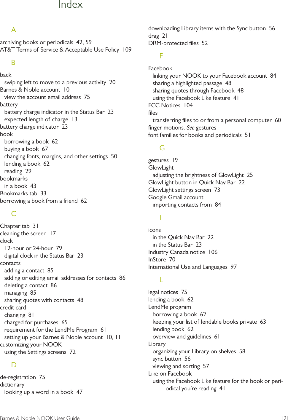 Barnes &amp; Noble NOOK User Guide  121IndexAarchiving books or periodicals  42, 59AT&amp;T Terms of Service &amp; Acceptable Use Policy  109Bbackswiping left to move to a previous activity  20Barnes &amp; Noble account  10view the account email address  75batterybattery charge indicator in the Status Bar  23expected length of charge  13battery charge indicator  23bookborrowing a book  62buying a book  67changing fonts, margins, and other settings  50lending a book  62reading  29bookmarksin a book  43Bookmarks tab  33borrowing a book from a friend  62CChapter tab  31cleaning the screen  17clock12-hour or 24-hour  79digital clock in the Status Bar  23contactsadding a contact  85adding or editing email addresses for contacts  86deleting a contact  86managing  85sharing quotes with contacts  48credit cardchanging  81charged for purchases  65requirement for the LendMe Program  61setting up your Barnes &amp; Noble account  10, 11customizing your NOOKusing the Settings screens  72Dde-registration  75dictionarylooking up a word in a book  47downloading Library items with the Sync button  56drag  21DRM-protected ﬁles  52FFacebooklinking your NOOK to your Facebook account  84sharing a highlighted passage  48sharing quotes through Facebook  48using the Facebook Like feature  41FCC Notices  104ﬁlestransferring ﬁles to or from a personal computer  60ﬁnger motions. Seegesturesfont families for books and periodicals  51Ggestures  19GlowLightadjusting the brightness of GlowLight  25GlowLight button in Quick Nav Bar  22GlowLight settings screen  73Google Gmail accountimporting contacts from  84Iiconsin the Quick Nav Bar  22in the Status Bar  23Industry Canada notice  106InStore  70International Use and Languages  97Llegal notices  75lending a book  62LendMe programborrowing a book  62keeping your list of lendable books private  63lending book  62overview and guidelines  61Libraryorganizing your Library on shelves  58sync button  56viewing and sorting  57Like on Facebookusing the Facebook Like feature for the book or peri-odical you&rsquo;re reading  41