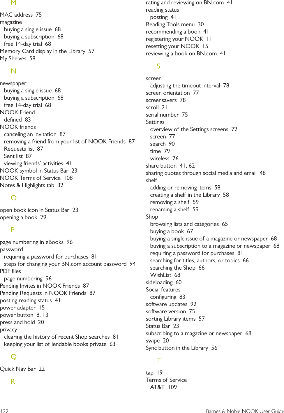 122  Barnes &amp; Noble NOOK User GuideMMAC address  75magazinebuying a single issue  68buying a subscription  68free 14-day trial  68Memory Card display in the Library  57My Shelves  58Nnewspaperbuying a single issue  68buying a subscription  68free 14-day trial  68NOOK Frienddeﬁned  83NOOK friendscanceling an invitation  87removing a friend from your list of NOOK Friends  87Requests list  87Sent list  87viewing friends&rsquo; activities  41NOOK symbol in Status Bar  23NOOK Terms of Service  108Notes &amp; Highlights tab  32Oopen book icon in Status Bar  23opening a book  29Ppage numbering in eBooks  96passwordrequiring a password for purchases  81steps for changing your BN.com account password  94PDF ﬁlespage numbering  96Pending Invites in NOOK Friends  87Pending Requests in NOOK Friends  87posting reading status  41power adapter  15power button  8, 13press and hold  20privacyclearing the history of recent Shop searches  81keeping your list of lendable books private  63QQuick Nav Bar  22Rrating and reviewing on BN.com  41reading statusposting  41Reading Tools menu  30recommending a book  41registering your NOOK  11resetting your NOOK  15reviewing a book on BN.com  41Sscreenadjusting the timeout interval  78screen orientation  77screensavers  78scroll  21serial number  75Settingsoverview of the Settings screens  72screen  77search  90time  79wireless  76share button  41, 62sharing quotes through social media and email  48shelfadding or removing items  58creating a shelf in the Library  58removing a shelf  59renaming a shelf  59Shopbrowsing lists and categories  65buying a book  67buying a single issue of a magazine or newspaper  68buying a subscription to a magazine or newspaper  68requiring a password for purchases  81searching for titles, authors, or topics  66searching the Shop  66WishList  68sideloading  60Social featuresconﬁguring  83software updates  92software version  75sorting Library items  57Status Bar  23subscribing to a magazine or newspaper  68swipe  20Sync button in the Library  56Ttap  19Terms of ServiceAT&amp;T  109