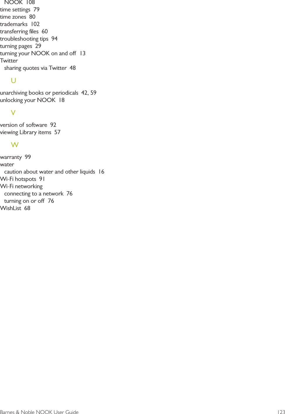 Barnes &amp; Noble NOOK User Guide  123NOOK  108time settings  79time zones  80trademarks  102transferring ﬁles  60troubleshooting tips  94turning pages  29turning your NOOK on and o  13Twittersharing quotes via Twitter  48Uunarchiving books or periodicals  42, 59unlocking your NOOK  18Vversion of software  92viewing Library items  57Wwarranty  99watercaution about water and other liquids  16Wi-Fi hotspots  91Wi-Fi networkingconnecting to a network  76turning on or o  76WishList  68